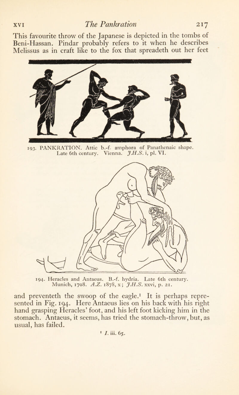 This favourite throw of the Japanese is depicted in the tombs of Beni-Hassan. Pindar probably refers to it when he describes Melissus as in craft like to the fox that spreadeth out her feet 193. PANKRATION. Attic b.-f. amphora of Panathenaic shape. Late 6th century. Vienna. J.H.S. i, pi. VI. 194. Heracles and Antaeus. B.-f. hydria. Late 6th century. Munich, 1708. A.Z. 1878, x; J.H.S. xxvi, p. 21. and preventeth the swoop of the eagle.1 It is perhaps repre¬ sented in Fig. 194. Here Antaeus lies on his back with his right hand grasping Heracles’ foot, and his left foot kicking him in the stomach. Antaeus, it seems, has tried the stomach-throw, but, as usual, has failed. 1 l. iii. 65.