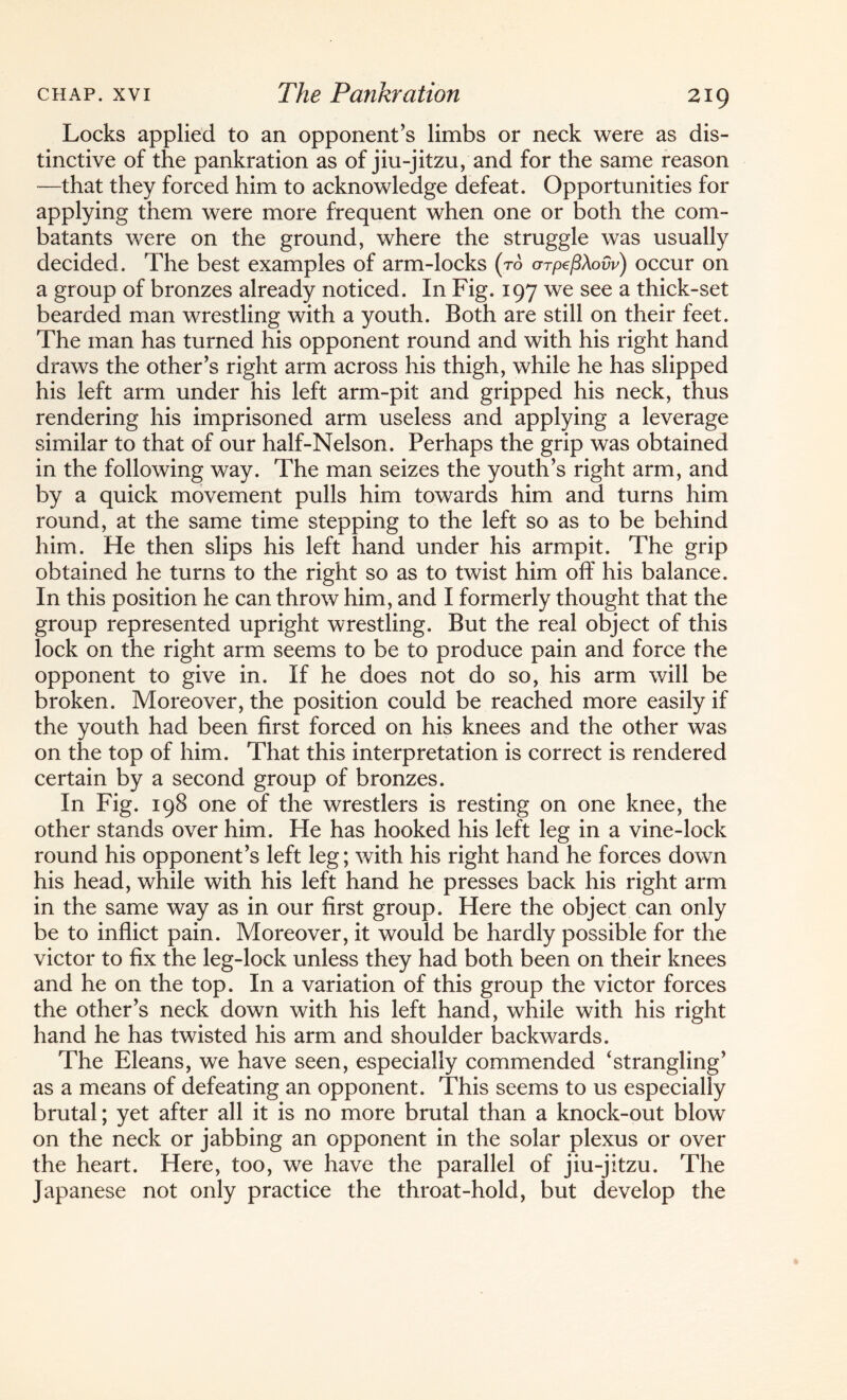 Locks applied to an opponent’s limbs or neck were as dis¬ tinctive of the pankration as of jiu-jitzu, and for the same reason —that they forced him to acknowledge defeat. Opportunities for applying them were more frequent when one or both the com¬ batants were on the ground, where the struggle was usually decided. The best examples of arm-locks (to arpefiXovv) occur on a group of bronzes already noticed. In Fig. 197 we see a thick-set bearded man wrestling with a youth. Both are still on their feet. The man has turned his opponent round and with his right hand draws the other’s right arm across his thigh, while he has slipped his left arm under his left arm-pit and gripped his neck, thus rendering his imprisoned arm useless and applying a leverage similar to that of our half-Nelson. Perhaps the grip was obtained in the following way. The man seizes the youth’s right arm, and by a quick movement pulls him towards him and turns him round, at the same time stepping to the left so as to be behind him. He then slips his left hand under his armpit. The grip obtained he turns to the right so as to twist him off his balance. In this position he can throw him, and I formerly thought that the group represented upright wrestling. But the real object of this lock on the right arm seems to be to produce pain and force the opponent to give in. If he does not do so, his arm will be broken. Moreover, the position could be reached more easily if the youth had been first forced on his knees and the other was on the top of him. That this interpretation is correct is rendered certain by a second group of bronzes. In Fig. 198 one of the wrestlers is resting on one knee, the other stands over him. He has hooked his left leg in a vine-lock round his opponent’s left leg; with his right hand he forces down his head, while with his left hand he presses back his right arm in the same way as in our first group. Here the object can only be to inflict pain. Moreover, it would be hardly possible for the victor to fix the leg-lock unless they had both been on their knees and he on the top. In a variation of this group the victor forces the other’s neck down with his left hand, while with his right hand he has twisted his arm and shoulder backwards. The Eleans, we have seen, especially commended ‘strangling’ as a means of defeating an opponent. This seems to us especially brutal; yet after all it is no more brutal than a knock-out blow on the neck or jabbing an opponent in the solar plexus or over the heart. Here, too, we have the parallel of jiu-jitzu. The Japanese not only practice the throat-hold, but develop the