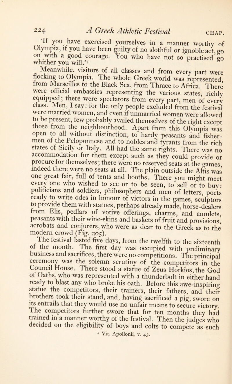 ‘If you have exercised yourselves in a manner worthy of Olympia, if you have been guilty of no slothful or ignoble act, go on with a good courage. You who have not so practised go whither you will.’1 Meanwhile, visitors of all classes and from every part were nocking to Olympia. The whole Greek world was represented from Marseilles to the Black Sea, from Thrace to Africa. There were official embassies representing the various states, richly equipped; there were spectators from every part, men of every class. Men, I say: for the only people excluded from the festival were married women, and even if unmarried women were allowed to be present, few probably availed themselves of the right exceot those from the neighbourhood. Apart from this Olympia was open to all without distinction, to hardy peasants and fisher¬ men of the Peloponnese and to nobles and tyrants from the rich states of Sicily or Italy. All had the same rights. There was no accommodation for them except such as they could provide or procure for themselves; there were no reserved seats at the games indeed there were no seats at all. The plain outside the Altis was one great fair, full of tents and booths. There you might meet every one who wished to see or to be seen, to sell or to buy: politicians and soldiers, philosophers and men of letters, poets ready to write odes in honour of victors in the games, sculptors to provide them with statues, perhaps already made, horse-dealers from Elis, pedlars of votive offerings, charms, and amulets, peasants with their wine-skins and baskets of fruit and provisions’ acrobats and conjurers, who were as dear to the Greek as to the modern crowd (Fig. 205). The festival lasted five days, from the twelfth to the sixteenth of the month. The first day was occupied with preliminary business and sacrifices, there were no competitions. The principal ceremony was the solemn scrutiny of the competitors in the Council House. There stood a statue of Zeus Horkios, the God of Oaths, who was represented with a thunderbolt in either hand ready to blast any who broke his oath. Before this awe-inspiring statue the competitors, their trainers, their fathers, and their brothers took their stand, and, having sacrificed a pig, swore on its entrails that they would use no unfair means to secure victory. The competitors further swore that for ten months they had trained in a manner worthy of the festival. Then the judges who decided on the eligibility of boys and colts to compete as such 1 Vit. Apollonii, v. 43.