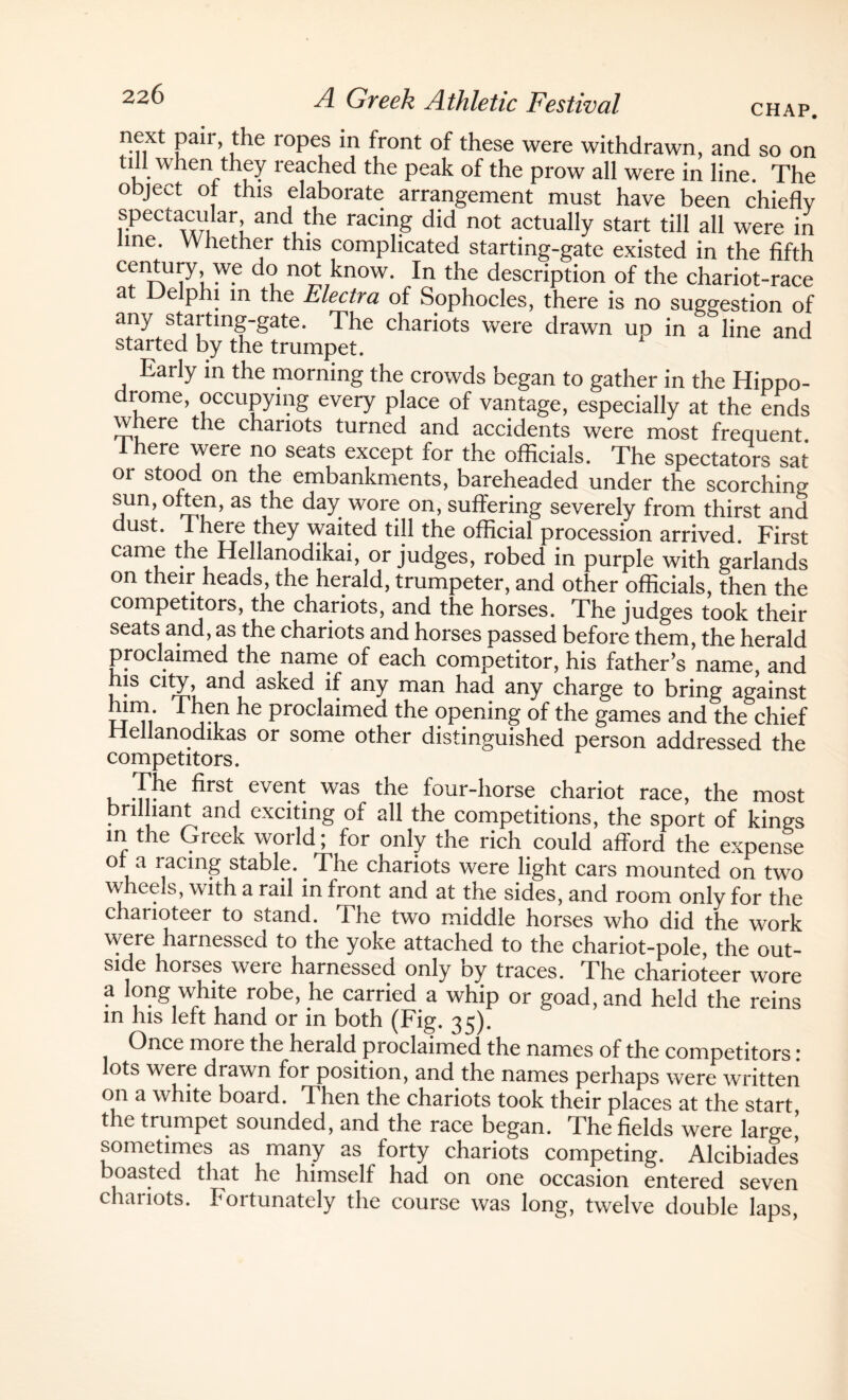 next pair, the ropes in front of these were withdrawn, and so on till when they reached the peak of the prow all were in line. The object of this elaborate arrangement must have been chiefly spectacular, and the racing did not actually start till all were in line. Whether this complicated starting-gate existed in the fifth century we do not know. In the description of the chariot-race at Delphi m the Electra of Sophocles, there is no suggestion of any starting-gate. The chariots were drawn uo in a line and started by the trumpet. Early in the morning the crowds began to gather in the Hippo¬ drome, occupying every place of vantage, especially at the ends where the chariots turned and accidents were most frequent Ihere were no seats except for the officials. The spectators sat or stood on the embankments, bareheaded under the scorching sun, often, as the day wore on, suffering severely from thirst and dust. Ihere they waited till the official procession arrived. First came the Hellanodikai, or judges, robed in purple with garlands on their heads, the herald, trumpeter, and other officials, then the competitors, the chariots, and the horses. The judges took their seats and, as the chariots and horses passed before them, the herald proclaimed the name of each competitor, his father’s name, and his city, and asked if any man had any charge to bring against mm. I hen he proclaimed the opening of the games and the chief Hellanodikas or some other distinguished person addressed the competitors. .^e ^rst eve1^ was the four-liorse chariot race, the most brilliant and exciting of all the competitions, the sport of kings in the Greek world; for only the rich could afford the expense or a racing stable.. The chariots were light cars mounted on two wheels, with a rail in front and at the sides, and room only for the charioteer to stand. The two middle horses who did the work were harnessed to the yoke attached to the chariot-pole, the out¬ side horses weie harnessed only by traces. The charioteer wore a long white robe, he carried a whip or goad, and held the reins in his left hand or in both (Fig. 35). Once more the herald proclaimed the names of the competitors: ots were diawn for position, and the names perhaps were written on a white board. Then the chariots took their places at the start the trumpet sounded, and the race began. The fields were large,’ sometimes as many as forty chariots competing. Alcibiades boasted that he himself had on one occasion entered seven chariots. Fortunately the course was long, twelve double laps,