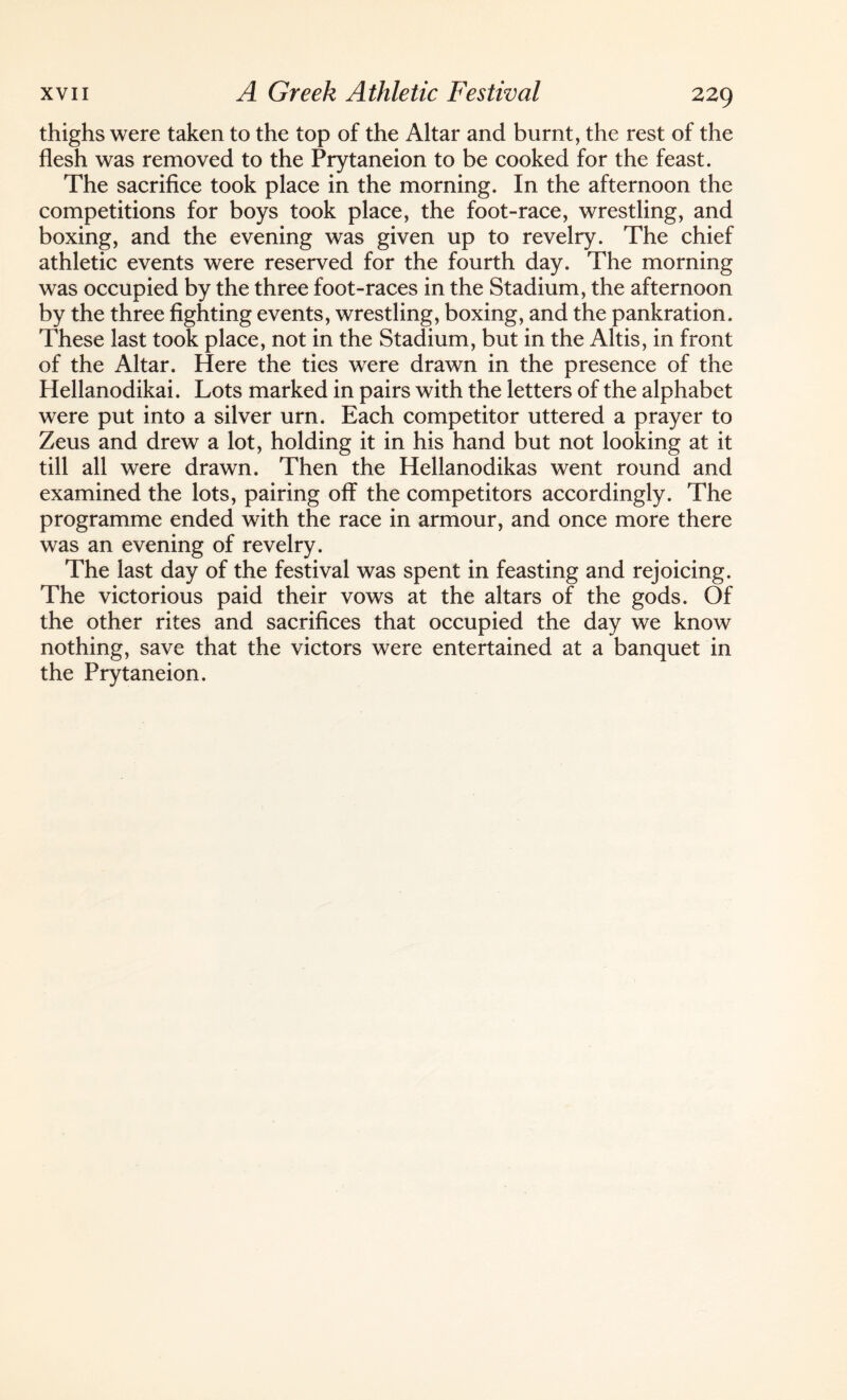 thighs were taken to the top of the Altar and burnt, the rest of the flesh was removed to the Prytaneion to be cooked for the feast. The sacrifice took place in the morning. In the afternoon the competitions for boys took place, the foot-race, wrestling, and boxing, and the evening was given up to revelry. The chief athletic events were reserved for the fourth day. The morning was occupied by the three foot-races in the Stadium, the afternoon by the three fighting events, wrestling, boxing, and the pankration. These last took place, not in the Stadium, but in the Altis, in front of the Altar. Here the ties were drawn in the presence of the Hellanodikai. Lots marked in pairs with the letters of the alphabet were put into a silver urn. Each competitor uttered a prayer to Zeus and drew a lot, holding it in his hand but not looking at it till all were drawn. Then the Hellanodikas went round and examined the lots, pairing off the competitors accordingly. The programme ended with the race in armour, and once more there was an evening of revelry. The last day of the festival was spent in feasting and rejoicing. The victorious paid their vows at the altars of the gods. Of the other rites and sacrifices that occupied the day we know nothing, save that the victors were entertained at a banquet in the Prytaneion.