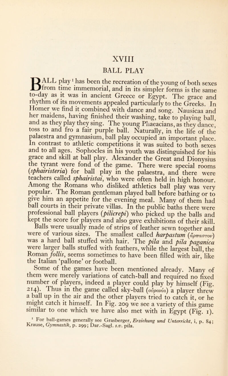 BALL PLAY BALL play1 has been the recreation of the young of both sexes from time immemorial, and in its simpler forms is the same to-day as it was in ancient Greece or Egypt. The grace and rhythm of its movements appealed particularly to the Greeks. In Homer we find it combined with dance and song. Nausicaa and her maidens, having finished their washing, take to playing ball, and as they play they sing. The young Phaeacians, as they dance,’ toss to and fro a fair purple ball. Naturally, in the life of the palaestra and gymnasium, ball play occupied an important place. In contrast to athletic competitions it was suited to both sexes and to all ages. Sophocles in his youth was distinguished for his grace and skill at ball play. Alexander the Great and Dionysius the tyrant were fond of the game. There were special rooms (sphuiTistBYici) for ball play in the palaestra, and there were teachers called sphcuTistui, who were often held in high honour. Among the Romans who disliked athletics ball play was very popular. The Roman gentleman played ball before bathing or to give him an appetite for the evening meal. Many of them had ball courts in their private villas. In the public baths there were professional ball players (pilicrepi) who picked up the balls and kept the score for players and also gave exhibitions of their skill. Balls were usually made of strips of leather sewn together and were of various sizes. The smallest called harpastum (dpiraorov) was a hard ball stuffed with hair. The pila and pila paganica were larger balls stuffed with feathers, while the largest ball, the Roman follis, seems sometimes to have been filled with air, like the Italian ‘pallone’ or football. Some of the games have been mentioned already. Many of them were merely variations of catch-ball and required no fixed number of players, indeed a player could play by himself (Fig. 214)* Thus in the game called sky-ball (ovpavta)) a player threw a ball up in the air and the other players tried to catch it, or he might catch it himself. In Fig. 209 we see a variety of this game similar to one which we have also met with in Egypt (Fig. 1). 1 For ball-games generally see Grasberger, Erziehung und Unterricht, i, p. 84; Krause, Gymnastik, p. 299; Dar.-Sagl. s.v. pila.