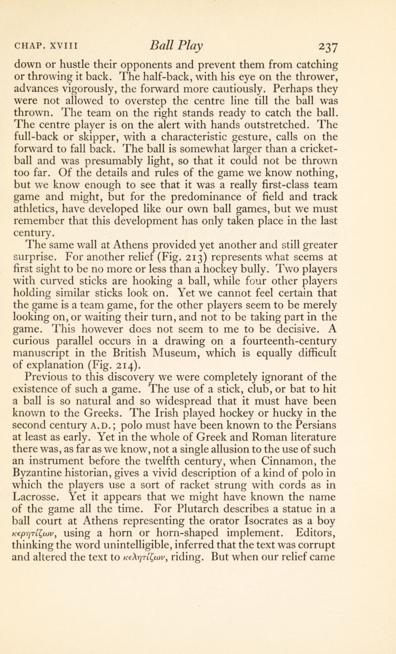 down or hustle their opponents and prevent them from catching or throwing it back. The half-back, with his eye on the thrower, advances vigorously, the forward more cautiously. Perhaps they were not allowed to overstep the centre line till the ball was thrown. The team on the right stands ready to catch the ball. The centre player is on the alert with hands outstretched. The full-back or skipper, with a characteristic gesture, calls on the forward to fall back. The ball is somewhat larger than a cricket- ball and was presumably light, so that it could not be thrown too far. Of the details and rules of the game we know nothing, but we know enough to see that it was a really first-class team game and might, but for the predominance of field and track athletics, have developed like our own ball games, but we must remember that this development has only taken place in the last century. The same wall at Athens provided yet another and still greater surprise. For another relief (Fig. 213) represents what seems at first sight to be no more or less than a hockey bully. Two players with curved sticks are hooking a ball, while four other players holding similar sticks look on. Yet we cannot feel certain that the game is a team game, for the other players seem to be merely looking on, or waiting their turn, and not to be taking part in the game. This however does not seem to me to be decisive. A curious parallel occurs in a drawing on a fourteenth-century manuscript in the British Museum, which is equally difficult of explanation (Fig. 214). Previous to this discovery we were completely ignorant of the existence of such a game. The use of a stick, club, or bat to hit a ball is so natural and so widespread that it must have been known to the Greeks. The Irish played hockey or hucky in the second century a.d. ; polo must have been known to the Persians at least as early. Yet in the whole of Greek and Roman literature there was, as far as we know, not a single allusion to the use of such an instrument before the twelfth century, when Cinnamon, the Byzantine historian, gives a vivid description of a kind of polo in which the players use a sort of racket strung with cords as in Lacrosse. Yet it appears that we might have known the name of the game all the time. For Plutarch describes a statue in a ball court at Athens representing the orator Isocrates as a boy KeprjTL^cov, using a horn or horn-shaped implement. Editors, thinking the word unintelligible, inferred that the text was corrupt and altered the text to /ceA^rt^v, riding. But when our relief came