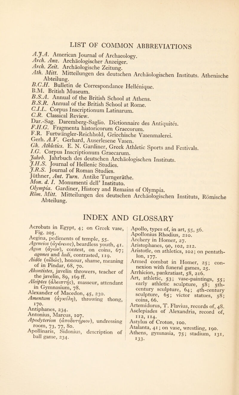 LIST OF COMMON ABBREVIATIONS A. J.A. American Journal of Archaeology. Arch. Anz. Archaologischer Anzeiger. Arch. Zeit. Archaologische Zeitung. Ath- Mitt. Mitteilungen des deutschen Archaologischen Instituts. Athenische Abteilung. B. C.H. Bulletin de Correspondance Hellenicue. B.M. British Museum. B.S.A. Annual of the British School at Athens. B. S.R. Annual of the British School at Rome. C. I.Ij. Corpus Inscriptionum Latinarum. C.R. Classical Review. Dar.-Sag.^ Daremberg-Saglio. Dictionnaire des Antiquites. r.rl.G. Fragmenta historicorum Graecorum. F.R. Furtwangler-Reichhold, Griechische Vasenmalerei. Gerh. A.V. Gerhard, Auserlesene Vasen. Gk^ Athletics. E. N. Gardiner, Greek Athletic Sports and Festivals. I. G. Corpus Inscriptionum Graecarum. jfahrh. Jahrbuch des deutschen Archaologischen Instituts. J. H.S. Journal of Hellenic Studies. J.R.S. Journal of Roman Studies. Juthner, Ant. Turn. Antike Turngerathe. Mon. d. /. Monumenti dell’ Instituto. Olympia. Gardiner, History and Remains of Olympia. Rom. Mitt Mitteilungen des deutschen Archaologischen Instituts, Romische Abteilung. INDEX AND GLOSSARY Acrobats in Egypt, 4; on Greek vase, Fig. 205. Aegina, pediments of temple, 55. Ageneios(ayev6Los)y beardless youth, 41. Agon (dycov), contest, on coins, 67; agones 2Lnd ludi, contrasted, 119. Aidos (cuScos), honour, shame, meaning of in Pindar, 68, 70. Akontistes, javelin throwers, teacher of the javelin, 89, 169 ff. Aleiptes (dAetyr^s-), masseur, attendant in Gymnasium, 78. Alexander of Macedon, 45, 2,30. Amentum (ayKvXr]), throwing thong, 170. Antiphanes, 234. Antonius, Marcus, 107. Apodytenon (arroSimjptor), undressing room, 73, 77, 80. Apollinaris, Sidonius, description of ball game, 234. Apollo, types of, in art, 55, 56. Apollonius Rhodius, 210. Archery in Homer, 27. Aristophanes, 90, 102, 212. Aristotle, on athletics, 102; on pentath¬ lon, 177. Armed combat in Homer, 25; con¬ nexion with funeral games, 25. Arrhicion, pankratiast, 58, 216. Art, athletic, 53; vase-paintings, 55; early athletic sculpture, 58; 5th- century sculpture, 64; 4th-century sculpture, 65; victor statues, 58: coins, 66. Artemidorus, T. Flavius, records of, 48. Asclepiades of Alexandria, record of, 112, 114. Astylus of Croton, 100. Atalanta, 41; on vase, wrestling, 190. Athens, gymnasia, 75; stadium, 131, J33-