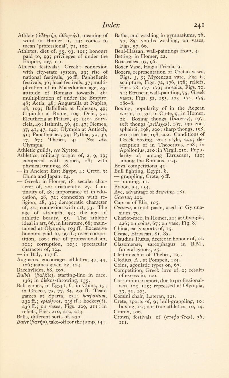 Athlete (ddXr/T'ijpy aOXrjTijs), meaning of word in Homer, i, 19; comes to mean ‘professional’, 71, 102. Athletes, diet of, 55, 93, 101; honours paid to, 99; privileges of under the Empire, 107, in. Athletic festivals; Greek: connexion with city-state system, 29; rise of national festivals, 30 ff; Panhellenic festivals, 36; local festivals, 37; multi¬ plication of in Macedonian age, 45; attitude of Romans towards, 46; multiplication of under the Empire, 48; Actia, 48; Augustalia at Naples, 48, 109; Balbilleia at Ephesus, 49; Capitolia at Rome, 109; Delia, 30; Eleutheria at Plataea, 43, 140; Eury- cleia, 49; Isthmia, 36, 41,47; Nemea, 37, 41, 47, 140; Olympia at Antioch, 51; Panathenaea, 39; Pythia, 30, 36, 47, 67; Thesea, 41. See also Olympia. Athletic guilds, see Xystos. Athletics, military origin of, 2, 9, 19; compared with games, 28; with physical training, 28. -— in Ancient East Egypt, 4; Crete, 9; China and Japan, 14. — Greek: in Homer, 18; secular char¬ acter of, 20; aristocratic, 27. Con¬ tinuity of, 28; importance of in edu¬ cation, 28, 72; connexion with re¬ ligion, 28, 32; democratic character of, 42; connexion with art, 53. The age of strength, 53; the age of athletic beauty, 55. The athletic ideal in art, 66, in literature, 68; main¬ tained at Olympia, 103 ff. Excessive honours paid to, 99 ff.; over-compe¬ tition, 100; rise of professionalism, 102; corruption, 103; spectacular character of, 104. — in Italy, 117 ff. Augustus, encourages athletics, 47, 49, 106; games given by, 124. Bacchylides, 68, 207. Balbis (ftaAfils), starting-line in race, 136; in diskos-throwing, 155. Ball games, in Egypt, 6; in China, 15; in Greece, 75, 77, 84, 230 ff. Team games at Sparta, 231; harpastum, 232 ff.; episkyros, 235 ff.; hockey(?), 236 ff.; on vases, Figs. 209, 211; in reliefs, Figs. 210, 212, 213. Balls, different sorts of, 230. Bater(fiaTrjp), take-off for the jump, 144. Baths, and washing in gymnasiums, 76, 77, 85; youths washing, on vases, Figs. 57, 60. Beni-Hassan, wall-paintings from, 4. Betting, in Homer, 22. Boat-races, 95, 96. Boxer Vase, Hagia Triada, 9. Boxers, representation of, Cretan vases, Figs- 3, 51 Mycenean vase, Fig. 6; sculpture, Figs. 72, 176, 178; reliefs, Figs. 78, 177, 179; mosaics, Figs. 70, 74; Etruscan wall-painting, 75 ; Greek vases, Figs. 52, 155, 173, i74, G5, 180-8. Boxing, popularity of in the Aegean world, 11, 30; in Crete, 9; in Homer, 22. Boxing thongs (tp,avres), 1971 soft thongs {pLelXtyai), 197, 199,200; sphairai, 198, 200; sharp thongs, 198, 201; caestus, 198, 202. Conditions of Greek boxing, 201; style, 204; de¬ scription of in Theocritus, 208; in Apollonius, 210; in Virgil, 210. Popu¬ larity of, among Etruscans, 120; among the Romans, 124. Boys’ competitions, 41. Bull fighting, Egypt, 8. — grappling, Crete, 9 ff. — hunting, 11. Bybon, 54, 154. Bye, advantage of drawing, 181. Caestus, 202. Caprus of Elis, 105. Ceroma, a mud paste, used in Gymna¬ sium, 79. Chariot-race, in Ilomer, 21; at Olympia, 226; on coins, 67; on vase, Fig. 8. China, early sports of, 15. Cistae, Etruscan, 81, 83. Claudius Raifus, decree in honour of, 52. Clazomenae, sarcophagus in B.M., funeral games, 25. Cleitomachus of Thebes, 105. Clodius, A., at Pompeii, 124. Coins, agonistic types on, 67. Competition, Greek love of, 2; results of excess in, 100. Corruption in sport, due to professional¬ ism, 103, 115; repressed at Olympia, 33, SC 103- Corsini chair, Lateran, 121. Crete, sports of, 9; bull-grappling, 10; boxing, 12; not true athletics, 10, 14. Croton, 100. Crown, festivals of (arecbavirai), 36, hi.