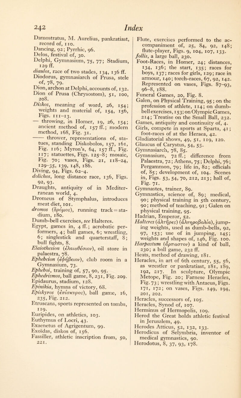 Damostralus, M. Aurelius, pankratiast, record of, no. Dancing, 92; Pyrrhic, 96. Delos, festival of, 30. Delphi, Gymnasium, 75, 77; Stadium, 129 ff. diaulos, race of two stades, 134, 136 ff. Diodorus, gymnasiarch of Prusa, stele of, 78, 79. Dion, archon at Delphi, accounts of, 132. Dion of Prusa (Chrysostom), 51, 100, 208. Diskos, meaning of word, 26, 154; weights and material of, 154, 156, Figs. 111-13. — throwing, in Homer, 19, 26, 154; ancient method of, 157 ff.; modern method, 168, Fig. 31. -thrower, representations of, sta¬ tues, standing Diskobolos, 157, 161, Fig. 116; Myron’s, 64, 157 ff., Fig. 117; statuettes, Figs. 125-8; mosaic, Fig. 70; vases, Figs. 21, 118-24, *29-35, *39, 148, 186. Diving, 94, Figs. 62-4. dolichos, long distance race, 136, Figs. 92, 93- Draughts, antiquity of in Mediter¬ ranean world, 4. Dromeus of Stymphalus, introduces meat diet, 101. drotnos (8pop,os), running track = sta¬ dium, 180. Dumb-bell exercises, see Hal teres. Egypt, games in, 4 ff.; acrobatic per¬ formers, 4; ball games, 6; wrestling, 6; singlestick and quarterstaff, 8; bull fights, 8. Elaiothesion (eAcuoOeuiov), oil store in palaestra, 78. Ephebeion (e</o?/3eioj/), club room in a Gymnasium, 73. Epheboi, training of, 57, 90, 95. Ephedrismos, ball game, 8, 231, Fig. 209. Epidaurus, stadium, 128. Epinikia, hymns of victory, 68. Episkyros (eVtcr/cupo?), ball game, 16, 235, Fig. 212. Etruscans, sports represented on tombs, 119. Euripides, on athletics, 103. Euthymus of Locri, 43. Exaenetus of Agrigentum, 99. Exoi'das, diskos of, 156. Fassiller, athletic inscription from, 50, 221. Flute, exercises performed to the ac¬ companiment of, 25, 84, 92, 148; flute-player, Figs. 9, 104, 107, 133. follis, a large ball, 230. Foot-Races, in Homer, 24; distances, *34, *36; the start, 135; races for boys, 137; races for girls, 129; race in armour, 140; torch-races, 67, 92, 142. Represented on vases, Figs. 87-93, 96-8, 188. Funeral Games, 20, Fig. 8. Galen, on Physical Training, 95 ; on the profession of athlete, 114; on dumb¬ bell exercises, 153; on Olympic Games, 214; Treatise on the Small Ball, 232. Games, antiquity and continuity of, 4. Girls, compete in sports at Sparta, 41; foot-races of at the Heraea, 42. Gladiatorial shows, 49, 51, 119, 120. Glaucus of Carystus, 54, 55. Gymnasiarch, 78, 85. Gymnasium, 72 ff.; difference from Palaestra, 72; Athens, 75 ; Delphi, 76; Pergammon, 79; life in, 82; officials of, 85; development of, 104. Scenes in, Figs. 53, 54, 70, 212, 213; hall of, Fig. 71. Gymnastes, trainer, 89. Gymnastics, science of, 89; medical, 90; physical training in 5th century, 90; method of teaching, 91; Galen on physical training, 95. Hadrian, Emperor, 52. Haltcres (aArrjpes) {aArppo^oAia), jump¬ ing weights, used as dumb-bells, 92, 91, 153; use of in jumping, 145; weights and shapes of, 146, Fig. 100. Harpastnm (dpiraarov) a kind of ball, 230; a ball game, 232 ff. Heats, method of drawing, 181. Heracles, in art of 6th century, 55, 56, as wrestler or pankratiast, 181, 189, 192, 217. In sculpture, Olympic Metope, Fig. 20; Farnese Heracles, Fig. 73 ; wrestling with Antaeus, Figs. 171, 172; on vases, Figs. 149, 194, 201, 202. Heracles, successors of, 105. Heracles, Synod of, 107. Herminus of Hermopolis, 109. Herod the Great holds athletic festival in Jerusalem, 49. Herodes Atticus, 52, 132, 133. Herodicus of Selymbria, inventor of medical gymnastics, 90. Herodotus, 8, 37, 93, 178.