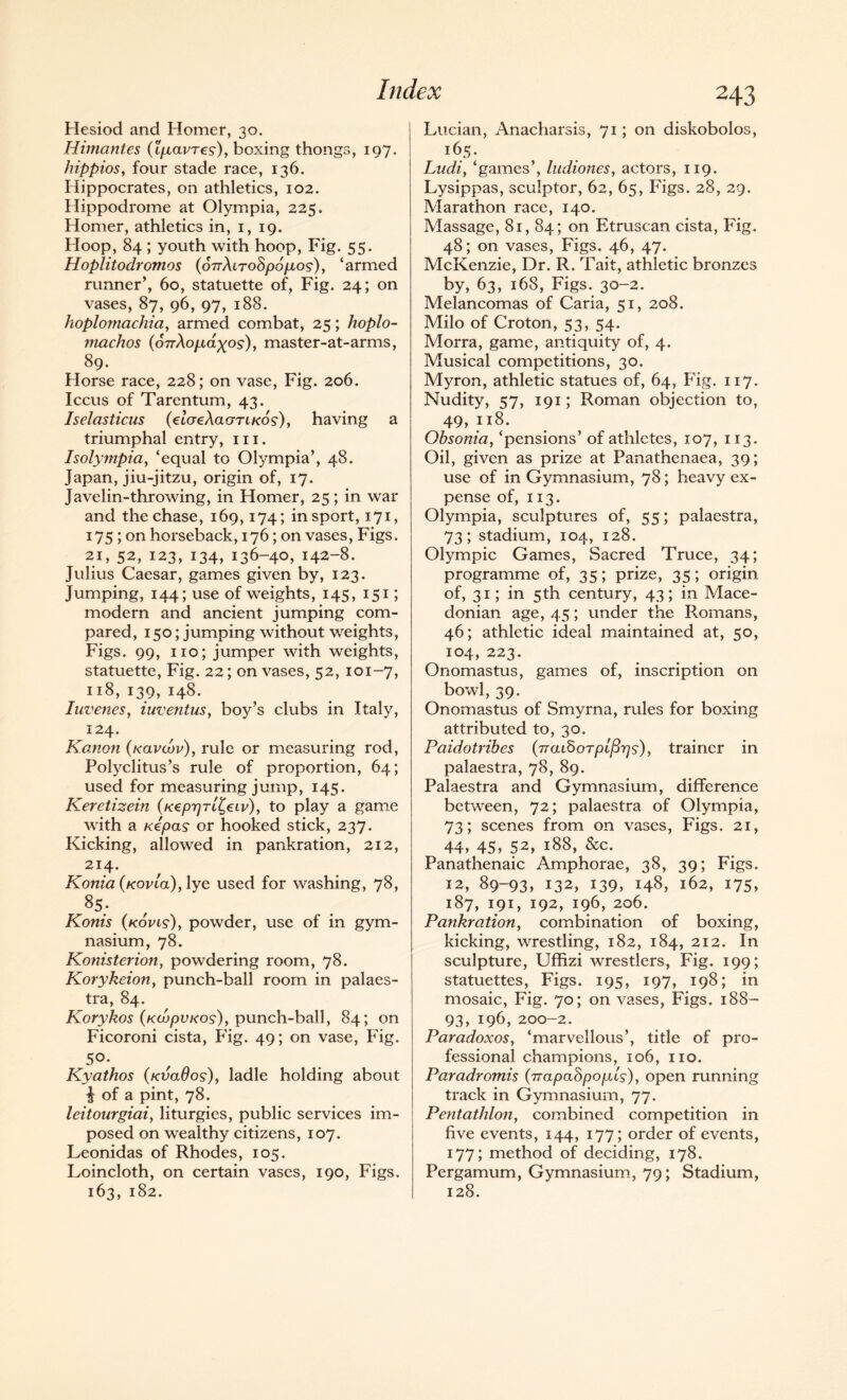 Hesiod and Homer, 30. Himantes {IgLavres), boxing thongs, 197. hippios, four stade race, 136. Hippocrates, on athletics, 102. Hippodrome at Olympia, 225. Homer, athletics in, 1, 19. Hoop, 84 ; youth with hoop, Fig. 55. Hoplitodromos (onXiroSpogios), ‘armed runner’, 60, statuette of, Fig. 24; on vases, 87, 96, 97, 188. hoplomachia, armed combat, 25; hoplo- machos {6rrXoi.idxos), master-at-arms, 89. Horse race, 228; on vase, Fig. 206. Iccus of Tarentum, 43. Iselasticus (cIcreXaorTLKos), having a triumphal entry, in. Isolympia, ‘equal to Olympia’, 48. Japan, jiu-jitzu, origin of, 17. Javelin-throwing, in Homer, 25; in war and the chase, 169,174; in sport, 171, 175 ; on horseback, 176; on vases, Figs. 21, 52, 123, 134, 136-40, 142-8. Julius Caesar, games given by, 123. Jumping, 144; use of weights, 145, 151; modern and ancient jumping com¬ pared, 150; jumping without weights, Figs. 99, no; jumper with weights, statuette, Fig. 22; on vases, 52, 101-7, 118, 139, 148. Iuvenesy iuventus, boy’s clubs in Italy, 124. Kanon (kclvcov), rule or measuring rod, Polyclitus’s rule of proportion, 64; used for measuring jump, 145. Keretizein (Keprjrl^eiv), to play a game with a Kepas or hooked stick, 237. Kicking, allowed in pankration, 212, 214. Konia{Kovta),lye used for washing, 78, 85; Konis (kovis), powder, use of in gym¬ nasium, 78. Konisterion, powdering room, 78. Korykeion, punch-ball room in palaes¬ tra, 84. Korykos (hceopuKos), punch-ball, 84; on Ficoroni cista, Fig. 49; on vase, Fig. 5°- Kyathos (kvclOos), ladle holding about £ of a pint, 78. leitourgiai, liturgies, public services im¬ posed on wealthy citizens, 107. Leonidas of Rhodes, 105. Loincloth, on certain vases, 190, Figs. 163, 182. 243 Lucian, Anacharsis, 71; on diskobolos, 165. Ludiy ‘games’, ludiones, actors, 119. Lysippas, sculptor, 62, 65, Figs. 28, 29. Marathon race, 140. Massage, 81, 84; on Etruscan cista, Fig. 48; on vases, Figs. 46, 47. McKenzie, Dr. R. Tait, athletic bronzes by, 63, 168, Figs. 30-2. Melancomas of Caria, 51, 208. Milo of Croton, 53, 54. Morra, game, antiquity of, 4. Musical competitions, 30. Myron, athletic statues of, 64, Fig. 117. Nudity, 57, 191; Roman objection to, 49, 118. Obsonia, ‘pensions’ of athletes, 107, 113. Oil, given as prize at Panathenaea, 39; use of in Gymnasium, 78; heavy ex¬ pense of, 113. Olympia, sculptures of, 55; palaestra, 73; stadium, 104, 128. Olympic Games, Sacred Truce, 34; programme of, 35; prize, 35; origin of, 31; in 5th century, 43; in Mace¬ donian age, 45; under the Romans, 46; athletic ideal maintained at, 50, 104, 223. Onomastus, games of, inscription on bowl, 39. Onomastus of Smyrna, rules for boxing attributed to, 30. Paidotribes {it<u?>ot plfiv^)trainer in palaestra, 78, 89. Palaestra and Gymnasium, difference between, 72; palaestra of Olympia, 73; scenes from on vases, Figs, 21, 44, 45, 52, 188, &c. Panathenaic Amphorae, 38, 39; Figs. 12, 89-93, 132, 139, 148, 162, 175, 187, 191, 192, 196, 206. Pankration, combination of boxing, kicking, wrestling, 182, 184, 212. In sculpture, Uffizi wrestlers, Fig. 199; statuettes, Figs. 195, 197, 198; in mosaic, Fig. 70; on vases, Figs. 188- 93, 196, 200-2. Paradoxos, ‘marvellous’, title of pro¬ fessional champions, 106, no. Paradromis pnapahpopis), open running track in Gymnasium, 77. Pentathlon, combined competition in five events, 144, 177; order of events, 177; method of deciding, 178. Pergamum, Gymnasium, 79; Stadium, 128.