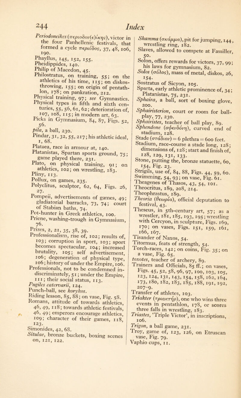 Periodoneikes (ircpLo8ov(e)LKr)s), victor in the four Panhellenic festivals, that formed a cycle Treptohos, 37, 48, 106, 190. Phayllus, 145, i52, 155. .rneidippides, 140. Philip of Macedon, 45. Philostratus, on training, 55; on the athletics of his time, 115 ; on diskos- throwing, 155; on origin of pentath¬ lon, 178; on pankration, 212. Physical training, 97; see Gymnastics. Physical types in fifth and sixth cen¬ turies, 55, 56, 61, 62; deterioration of, io7> J°8, 115; in modern art, 63. Picks in Gymnasium, 84, 87, Figs. 52, .56. pda, a ball, 230. Pindar, 31, 32, 55, 217; his athletic ideal, 1, 68. Plataea, race in armour at, 140. Platanistas, Spartan sports ground, 75; game played there, 231. Plato, on physical training, 91; on athletics, 102; on wrestling, 183. Pliny, 113. Pollux, on games, 235. Polyclitus, sculptor, 62, 64, Figs. 26, 27- Pompeii, advertisements of games, 49; gladiatorial barracks, 71, 74; court of Stabian baths, 74. Pot-hunter in Greek athletics, 100. Priene, washing-trough in Gymnasium, 76. Prizes, 2, 21, 35, 38, 39. I rofessionalism, rise of, 102; results of, 103; corruption in sport, 103; sport becomes spectacular, 104; increased brutality, 105;. self advertisement, 106; degeneration of physical type, 106; history of under the Empire, 106. Professionals, not to be condemned in¬ discriminately, 51; under the Empire, hi; their social status, 113. Pugilcs catervarii, 124. Punch-ball, see korykos. Riding lesson, 85, 88; on vase, Fig. 58. Romans, attitude of towards athletics, 46, 49, 118; towards athletic festivals, 46, 49; emperors encourage athletics, 109; character of their games, 118 123 • Simonides, 42, 68. Situlae, bronze buckets, boxing scenes on, 121, 122. Skainrna (cx/ca/x/xa), pit for jumping, 144, wrestling ring, 182. Slaves, allowed to compete at Fassiller 50. Solon, offers rewards for victors, 37, 99; his laws for gymnasium, 82. Solos (aoXos), mass of metal, diskos, 26, 154- Sostratus of Sicyon, 105. Sparta, early athletic prominence of, 34 ; Platanistas, 75, 231. Sphaira, a ball, sort of boxing glove, 200. Sphairisterion, court or room for ball- Ptey, 77, 230. Sphairistes, teacher of ball play, 89. Sphendone {ofavhovrj), curved end of stadium, 128. Stade (orddtov) = 6 plethra = 600 feet. Stadium, race-course a stade long, 128; dimensions of, 128; start and finish of, 128, 129, 131, 133. Stone, putting the, bronze statuette, 60, 154, Fig. 23. Strigils, use of, 84, 88, Figs. 44, 59, 60. Swimming, 54, 93; on vase, Fig. 61. Iheagenes of Thasos, 43, 54, 101. Theocritus, 189, 208, 214. Theophrastus, 189. lheoria (Oeajpia), official deputation to festival, 43. Theseus, in 5th-century art, 57; as a wrestler, 181, 185, 193, 195; wrestling with Cercyon, in sculpture, Figs. 169, 170; on vases, Figs. 151, 159, 161, 166, 167. Tisander of Naxos, 54. Titormus, feats of strength, 54. 1 orch-races, 142; on coins, Fig. 3=5; on a vase, Fig. 65. toxotesy teacher of archery, 89. Trainers and Officials, 85 ff.; on vases, Figs. 45, 52, 58, 96, 97, 100, 103, 105, 123,124,131,143,154, 158, 162, 164, i73»180,182,183,185, 188, 191, 192, 207-9. Transfer of athletes, 103. Triakter (rpiaKrrjp), one who wins three events in pentathlon, 178, or scores three falls in wrestling, 183. Triastes, ‘1 riple Victor’, in inscriptions, 106. Trigon, a ball game, 231. Tr°y> game of, 123, 126, on Etruscan vase, Fig. 79. Vaphio cups, 11.