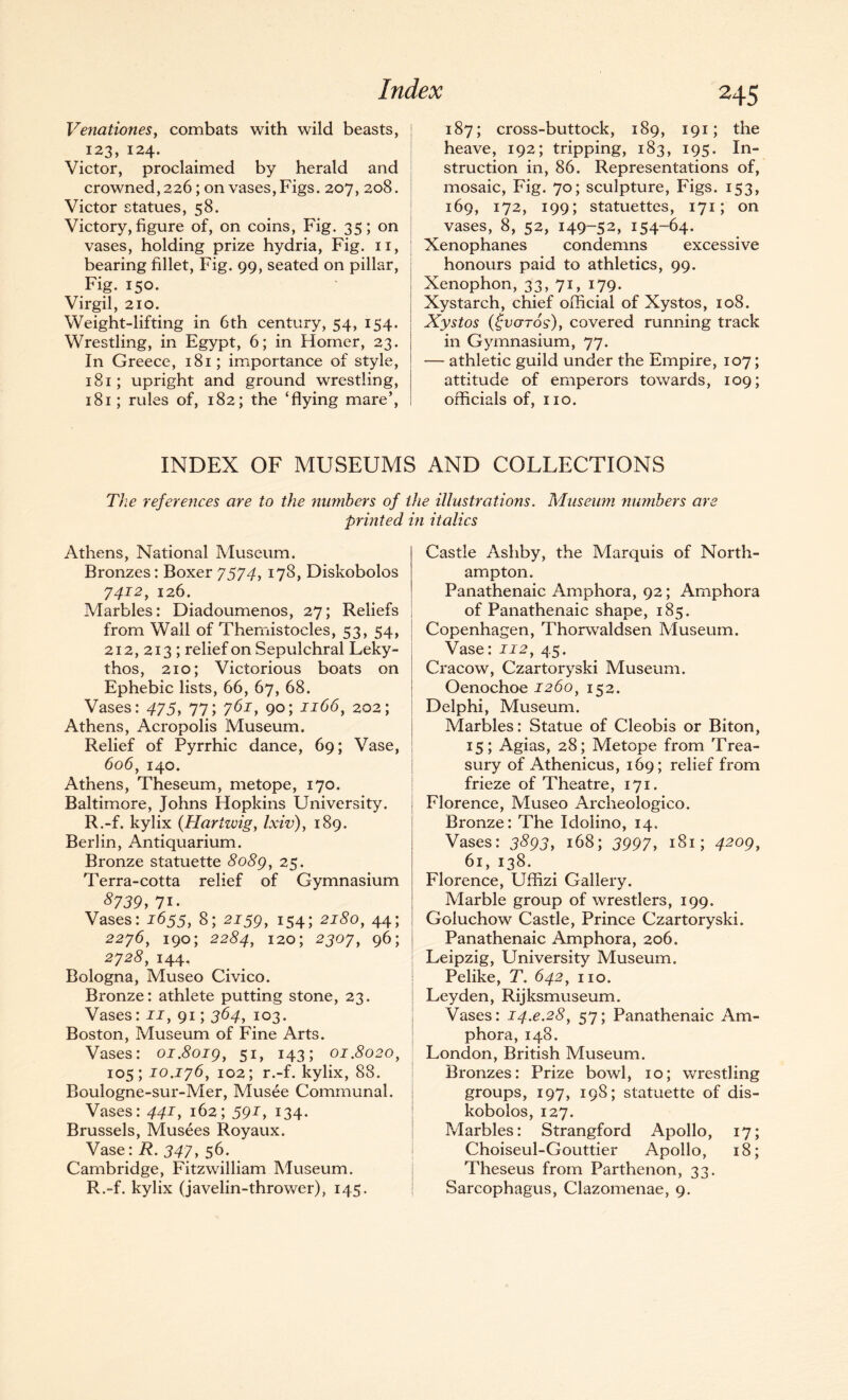 Venationes, combats with wild beasts, 123, 124. Victor, proclaimed by herald and crowned, 226; on vases, Figs. 207, 208. Victor statues, 58. Victory, figure of, on coins, Fig. 35; on vases, holding prize hydria, Fig. 11, bearing fillet, Fig. 99, seated on pillar, Fig. 150. Virgil, 210. Weight-lifting in 6th century, 54, 154. Wrestling, in Egypt, 6; in Homer, 23. In Greece, 181; importance of style, 181; upright and ground wrestling, 181; rules of, 182; the ‘flying mare’, 245 187; cross-buttock, 189, 191; the heave, 192; tripping, 183, 195. In¬ struction in, 86. Representations of, mosaic, Fig. 70; sculpture, Figs. 153, 169, 172, 199; statuettes, 171; on vases, 8, 52, 149-52, 154-64. Xenophanes condemns excessive honours paid to athletics, 99. Xenophon, 33, 71, 179. Xystarch, chief official of Xystos, 108. Xystos (£v<jTo$)y covered running track in Gymnasium, 77. — athletic guild under the Empire, 107; attitude of emperors towards, 109; officials of, no. INDEX OF MUSEUMS AND COLLECTIONS The references are to the numbers of the illustrations. Museum numbers are printed in italics Athens, National Museum. Bronzes: Boxer 7574, 178, Diskobolos 7412, 126. Marbles: Diadoumenos, 27; Reliefs from Wall of Themistocles, 53, 54, 212, 213 ; relief on Sepulchral Leky- thos, 210; Victorious boats on Ephebic lists, 66, 67, 68. Vases: 475, 77; 761, 90; 1166, 202; Athens, Acropolis Museum. Relief of Pyrrhic dance, 69; Vase, 606, 140. Athens, Theseum, metope, 170. Baltimore, Johns Hopkins University. R.-f. kylix (Hariwig, Ixiv), 189. Berlin, Antiquarium. Bronze statuette 8o8g, 25. Terra-cotta relief of Gymnasium 8739, 71- Vases: 2655, 8; 2259, 154; 2180, 44; 2276, 190; 2284, 120; 2307 y 96; 2728, 144. Bologna, Museo Civico. Bronze: athlete putting stone, 23. Vases: 22, 91; 364, 103. Boston, Museum of Fine Arts. Vases: oi.8oig} 51, 143; 01.8020^ 105; 10.176, 102; r.-f. kylix, 88. Boulogne-sur-Mer, Musee Communal. Vases: 442, 162; 592, 134. Brussels, Musees Royaux. ^ Vase: R. 347, 56. Cambridge, Fitzwilliam Museum. R.-f. kylix (javelin-thrower), 145. Castle Ashby, the Marquis of North¬ ampton. Panathenaic Amphora, 92; Amphora of Panathenaic shape, 185. Copenhagen, Thorwaldsen Museum. Vase: 222, 45. Cracow, Czartoryski Museum. Oenochoe 2260, 152. Delphi, Museum. Marbles: Statue of Cleobis or Biton, 15; Agias, 28; Metope from Trea¬ sury of Athenicus, 169; relief from frieze of Theatre, 171. Florence, Museo Archeologico. Bronze: The Idolino, 14. Vases: 3^93, 168; 3997, 181; 42ogy 61, 138. Florence, Uffizi Gallery. Marble group of wrestlers, 199. Goluchow Castle, Prince Czartoryski. Panathenaic Amphora, 206. Leipzig, University Museum. Pelike, T. 642, no. Leyden, Rijksmuseum. Vases: 24.^.2#, 57; Panathenaic Am¬ phora, 148. London, British Museum. Bronzes: Prize bowl, 10; wrestling groups, 197, 198; statuette of dis¬ kobolos, 127. Marbles: Strangford Apollo, 17; Choiseul-Gouttier Apollo, 18; Theseus from Parthenon, 33. Sarcophagus, Clazomenae, 9.