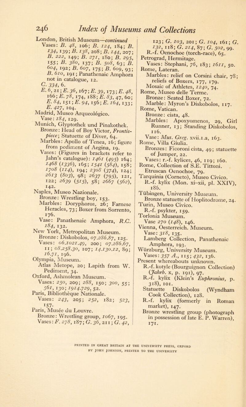 London, British Museum—continued Vases: B. 48, 106; B. 124, 184; B. I34> 139;B. 138, 208;J44, 207; -B. 222, 149; B. 27J, 180; A 295, 155; B. 380, 137; B. 505, 63; B. 604, 192;B. 607,175;B. 609, 93; B. 610, 191; Panathenaic Amphora not in catalogue, 12. C. 334, 6. E.6,2i;E. 36, 167 ;£\ 39, 173 ;B. 4<?, 166; 7^, 174, 188;E. 83, 47, 60; -£• 84> IS1; E. 94, 156; B. 164, 133; A*. 427, 104. Madrid, Museo Arqueologico. Vase: j34, 129. Munich, Glyptothek und Pinakothek. Bronze: Plead of Boy Victor, Frontis¬ piece; Statuette of Diver, 64. Marbles: Apollo of Tenea, 16; figure from pediment of Aegina, 19. Vases: (Figures in brackets refer to Jahn’s catalogue): 1461 (495) 164; J468 (1336), 165; 1341 (584), 158; 1708 {114), 194; 2308 (374), 124; 2673 (£03), 98; 2637 (795), 121, 122; 2639 (5*5), 58; 2667 (562), 142. Naples, Museo Nazionale. Bronze: Wrestling boy, 153. Marbles: Doryphoros, 26; Farnese Heracles, 73 ; Boxer from Sorrento, 176. Vase: Panathenaic Amphora, R.C. i84> 132. New York, Metropolitan Museum. Bronze: Diskobolos, 07.2S6.87, 125. Vases: 06.1021.49, 200; 07.286.67, 11; 03.253.30, 107; 14.130.12, 89; 16.71, 196. Olympia, Museum. Atlas Metope, 20; Lapith from W. Pediment, 34. Oxford, Ashrnolean Museum. Vases: 250, 209; 288, 150; 300, 55; . 56*, T.3o; *9*4.729, 52. Paris, Bibliotheque Nationale. Vases: 243, 205; 252, 182; 523, . I57- Paris, Musee du Louvre. Bronze: Wrestling group, 1067, 195. Vases: F. 273, 187; G. 36, 211; G. 42, I231 G. J03, 201; G. J04, 161; G. J32,118;G. 2x4, 87;G. 502, 99. R.-f. Oenochoe (torch-race), 65. Petrograd, Hermitage. Vases: Stephani, 76, 183; 1611, 50. Rome, Lateran. Marbles: relief on Corsini chair, 78; reliefs of Boxers, 177, 179. Mosaic of Athletes, 1240, 74. Rome, Museo delle Terme. Bronze: Seated Boxer, 72. Marble: Myron’s Diskobolos, 117. Rome, Vatican. Bronze: cista, 48. Marbles: Apoxyomenos, 29, Girl Runner, 13; Standing Diskobolos, 116. Vase: Mus. Greg, xvii.i.a, 163. Rome, Villa Giulia. Bronzes: Ficoroni cista, 49; statuette of Jumper, 22. Vases: r.-f. kylices, 46, 119; 160. Rome, Collection of S.E. Tittoni. Etruscan Oenochoe, 79. Tarquinia (Corneto), Museo Civico. R.-f. kylix (Mon. xi-xii, pi. XXIV), 186. Tubingen, University Museum. Bronze statuette of Ploplitodrome, 24. Turin, Museo Civico. R.-f. psykter, 159. Torlonia Museum. Vase 270 (148), 146. Vienna, Oesterreich. Museum. Vase: 318, 135. Lamberg Collection, Panathenaic Amphora, 193. Wurzburg, University Museum. Vases: 357 A., 115; 432, 136. Present whereabouts unknown. R.-f. kotyle (Bourguignon Collection) (jfahrb. x, p. 191), 97. R.-f. kylix (Klein’s Euphronius, p. 318), 101. Statuette Diskobolos (Wyndham Cook Collection), 128. R.-f. kylix (formerly in Roman market), 147. Bronze wrestling group (photograph in possession of late E. P. Warren), 171. PRINTED IN GREAT BRITAIN AT THE UNIVERSITY PRESS, OXFORD BY JOHN JOHNSON, PRINTER TO THE UNIVERSITY