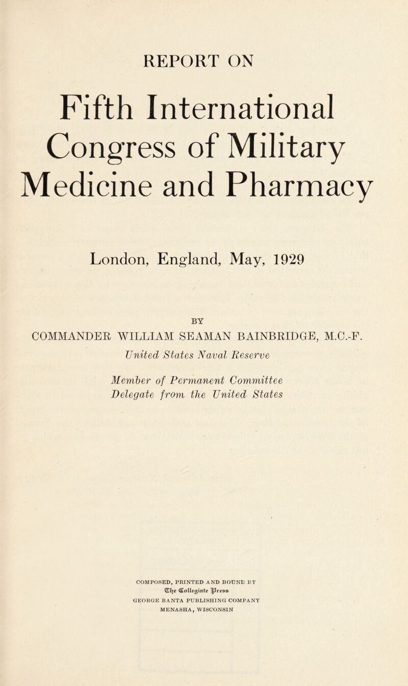 Fifth International Congress of Military Medicine and Pharmacy London, England, May, 1929 BY COMMANDER WILLIAM SEAMAN BAINBRIDGE, M.C.-F. United States Naval Reserve Member of Permanent Committee Delegate from the United States COMPOSED, PRINTED AND BOUND BY (Sollcgiale ^Irrsa GEORGE BANTA PUBLISHING COMPANY MENASHA, WISCONSIN