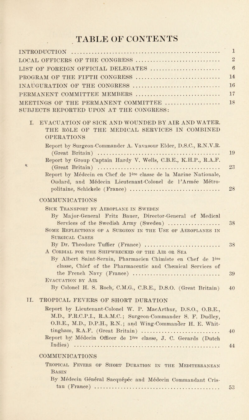 TABLE OF CONTENTS INTRODUCTION . 1 LOCAL OFFICERS OF THE CONGRESS... 2 LIST OF FOREIGN OFFICIAL DELEGATES . 6 PROGRAM OF THE FIFTH CONGRESS . 14 INAUGURATION OF THE CONGRESS . 16 PERMANENT COMMITTEE MEMBERS . 17 MEETINGS OF THE PERMANENT COMMITTEE . 18 SUBJECTS REPORTED UPON AT THE CONGRESS: I. EVACUATION OF SICK AND WOUNDED BY AIR AND WATER. THE RoLE of the medical services in combined OPERATIONS Report by Surgeon-Commander A. Vavasour Elder, D.S.C., R.N.V.R. (Great Britain) . 19 Report by Group Captain Hardy V. Wells, C.B.E., K.H.P., R.A.F. (Great Britain) . 23 Report by Medecin en Chef de lere classe de la Marine Nationale, Oudard, and Medecin Lieutenant-Colonel de UAmffie Metro¬ politans, Schickele (France) . 28 COMMUNICATIONS Sick Transport by Aeroplane in Sweden By Major-General Fritz Bauer, Director-General of Medical Services of the Swedish Army (Sweden) ... 38 Some Reflections of a Surgeon in the Use of Aeroplanes in Surgical Cases By Dr. Theodore Tuffier (France) . 38 A Cordial for the Shipwrecked of the Air or Sea By Albert Saint-Sernin, Pliarmacien Chimiste en Chef de Ure classe, Chief of the Pharmaceutic and Chemical Services of the French Navy (France) . 39 Evacuation by Air By Colonel H. S. Roch, C.M.G., C.B.E., D.S.O. (Great Britain) 40 II. TROPICAL FEVERS OF SHORT DURATION Report by Lieutenant-Colonel W. P. MacArthur, D.S.O., O.B.E., M.D., F.R.C.P.I., R.A.M.C.; Surgeon-Commander S. F. Dudley, O.B.E., M.D., D.P.H., R.N.; and Wing-Commancler H. E. Whit- tingham, R.A.F. (Great Britain) . 40 Report by] Medecin Officer de l&e classe, J. C. Gerards (Dutch Indies) . 44 COMMUNICATIONS Tropical Fevers of Short Duration in the Mediterranean Basin By Medecin General Sacquepec and Medecin Commandant Cris- tau (France) . 53
