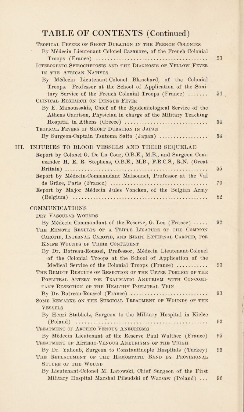 Tropical Fevers of Short Duration in the French Colonies By Medecin Lieutenant Colonel Cazanove, of the French Colonial Troops (France) . 53 ICTEROGENIC SPIROCHETOSIS AND THE DIAGNOSIS OF YELLOW FEVER in the African Natives By Medecin Lieutenant-Colonel Blanchard, of the Colonial Troops. Professor at the School of Application of the Sani¬ tary Service of the French Colonial Troops (France) ....... 54 Clinical Research on Dengue Fever By E. Manoussakis, Chief of the Epidemiological Service of the Athens Garrison, Physician in charge of the Military Teaching Hospital in Athens (Greece) . 54 Tropical Fevers of Short Duration in Japan By Surgeon-Captain Tsutoma Saito (Japan) . 54 III. INJURIES TO BLOOD VESSELS AND THEIR SEQUELAE Report by Colonel G. De La Cour, O.B.E., M.B., and Surgeon Com¬ mander H. E. R. Stephens, O.B.E., M.B., F.R.C.S., R.N. (Great Britain). 55 Report by Medecin-Commandant Maisonnet, Professor at the Val de Grace, Paris (France) .. 70 Report by Major Medecin Jules Voncken, of the Belgian Army (Belgium) . 82 COMMUNICATIONS Dry Vascular Wounds By Medecin Commandant of the Reserve, G. Leo (France) . 92 The Remote Results of a Triple Ligature of the Common Carotid, Internal Carotid, and Right External Carotid, for Knife Wounds of Their Confluent By Dr. Botreau-Roussel, Professor, Medecin Lieutenant-Colonel of the Colonial Troops at the School of Application of the Medical Service of the Colonial Troops (France) . 93 The Remote Results of Resection of the Upper Portion of the Popliteal Artery for Traumatic Aneurism with Concomi¬ tant Resection of the Healthy Popliteal Vein By Dr. Botreau-Roussel (France) . 93 Some Remarks on the Surgical Treatment of Wounds of the Vessels By Henri Stabholz, Surgeon to the Military Hospital in Kielce (Poland) . 93 Treatment of Arterio-Venous Aneurisms By Medecin Lieutenant of the Reserve Paul Walther (France) 95 Treatment of Arterio-Venous Aneurisms of the Thigh By Dr. Yahoub, Surgeon to Constantinople Hospitals (Turkey) 95 The Replacement of the Hemostatic Band by Provisional Suture of the Wound By Lieutenant-Colonel M. Latowski, Chief Surgeon of the First Military Hospital Marshal Pilsudski of Warsaw (Poland) ... 96