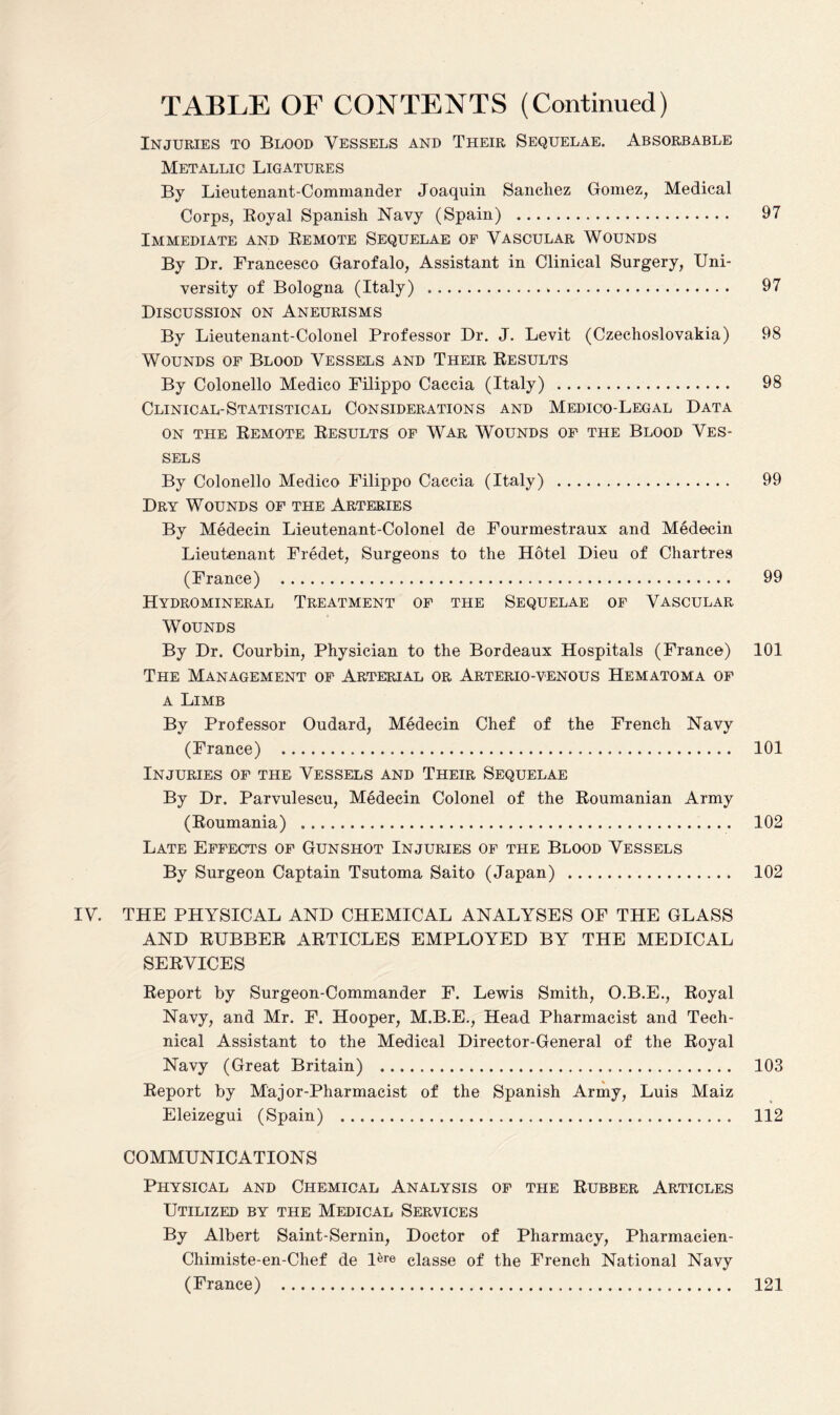 Injuries to Blood Vessels and Their Sequelae. Absorbable Metallic Ligatures By Lieutenant-Commander Joaquin Sanchez Gomez, Medical Corps, Royal Spanish Navy (Spain) . 97 Immediate and Remote Sequelae of Vascular Wounds By Dr. Francesco Garofalo, Assistant in Clinical Surgery, Uni¬ versity of Bologna (Italy) . 97 Discussion on Aneurisms By Lieutenant-Colonel Professor Dr. J. Levit (Czechoslovakia) 98 Wounds of Blood Vessels and Their Results By Colonello Medico Filippo Caccia (Italy) . 98 Clinical-Statistical Considerations and Medico-Legal Data on the Remote Results of War Wounds of the Blood Ves¬ sels By Colonello Medico Filippo Caccia (Italy) . 99 Dry Wounds of the Arteries By Medecin Lieutenant-Colonel de Fourmestraux and Medecin Lieutenant Fredet, Surgeons to the Hotel Dieu of Chartres (France) . 99 Hydromineral Treatment of the Sequelae of Vascular Wounds By Dr. Courbin, Physician to the Bordeaux Hospitals (France) 101 The Management of Arterial or Arterio-venous Hematoma of a Limb By Professor Oudard, Medecin Chef of the French Navy (France) . 101 Injuries of the Vessels and Their Sequelae By Dr. Parvulescu, Medecin Colonel of the Roumanian Army (Roumania) . 102 Late Effects of Gunshot Injuries of the Blood Vessels By Surgeon Captain Tsutoma Saito (Japan) .. 102 IV. THE PHYSICAL AND CHEMICAL ANALYSES OF THE GLASS AND RUBBER ARTICLES EMPLOYED BY THE MEDICAL SERVICES Report by Surgeon-Commander F. Lewis Smith, O.B.E., Royal Navy, and Mr. F. Hooper, M.B.E., Head Pharmacist and Tech¬ nical Assistant to the Medical Director-General of the Royal Navy (Great Britain) . 103 Report by Major-Pharmacist of the Spanish Army, Luis Maiz Eleizegui (Spain) . 112 COMMUNICATIONS Physical and Chemical Analysis of the Rubber Articles Utilized by the Medical Services By Albert Saint-Sernin, Doctor of Pharmacy, Pharmacien- Chimiste-en-Chef de l^re classe of the French National Navy (France) ..... 121