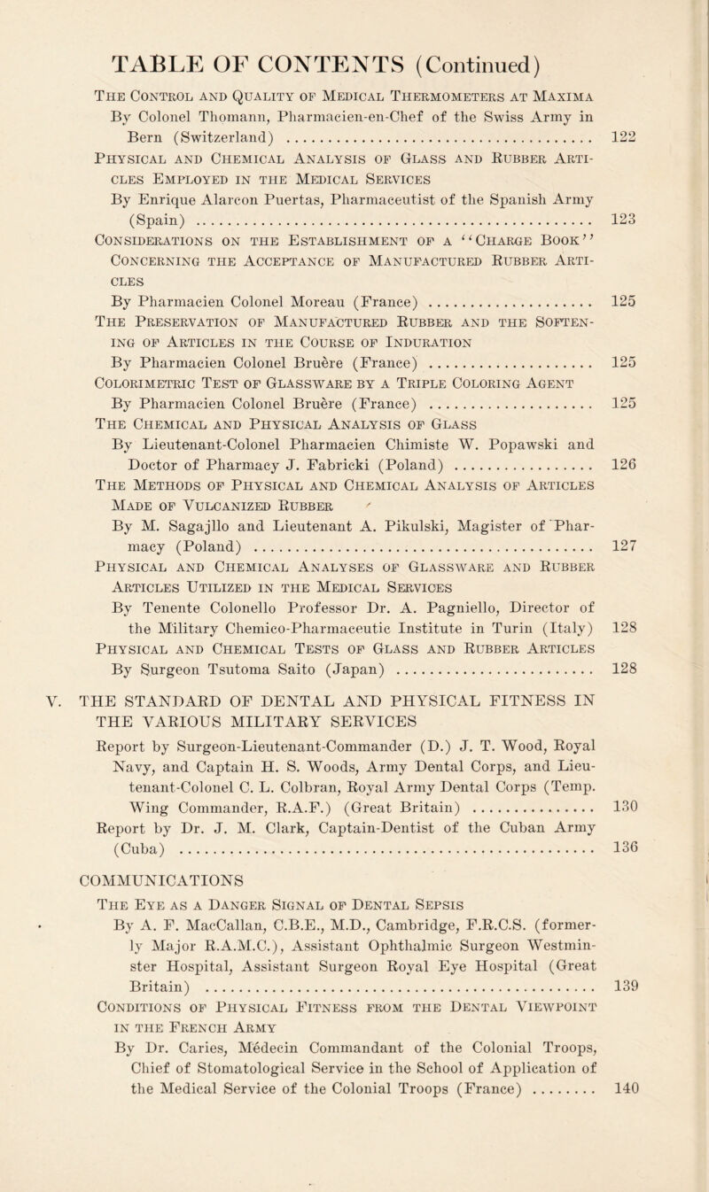 The Control and Quality of Medical Thermometers at Maxima By Colonel Thomann, Pharmacien-en-Chef of the Swiss Army in Bern (Switzerland) . 122 Physical and Chemical Analysis of Glass and Rubber Arti¬ cles Employed in the Medical Services By Enrique Alarcon Puertas, Pharmaceutist of the Spanish Army (Spain) . 123 Considerations on the Establishment of a “Charge Book” Concerning the Acceptance of Manufactured Rubber Arti¬ cles By Pharmacien Colonel Moreau (France) . 125 The Preservation of Manufactured Rubber and the Soften¬ ing of Articles in the Course of Induration By Pharmacien Colonel Bruere (France) . 125 Colorimetric Test of Glassware by a Triple Coloring Agent By Pharmacien Colonel Bruere (Prance) . 125 The Chemical and Physical Analysis of Glass By Lieutenant-Colonel Pharmacien Chimiste W. Popawski and Doctor of Pharmacy J. Fabricki (Poland) . 126 The Methods of Physical and Chemical Analysis of Articles Made of Vulcanized Rubber By M. Sagajllo and Lieutenant A. Pikulski, Magister of Phar¬ macy (Poland) . 127 Physical and Chemical Analyses of Glassware and Rubber Articles Utilized in the Medical Services By Tenente Colonello Professor Dr. A. Pagniello, Director of the Military Chemico-Pharmaceutic Institute in Turin (Italy) 128 Physical and Chemical Tests of Glass and Rubber Articles By Surgeon Tsutoma Saito (Japan) . 128 V. THE STANDARD OF DENTAL AND PHYSICAL FITNESS IN THE VARIOUS MILITARY SERVICES Report by Surgeon-Lieutenant-Commander (D.) J. T. Wood, Royal Navy, and Captain H. S. Woods, Army Dental Corps, and Lieu¬ tenant-Colonel C. L. Colbran, Royal Army Dental Corps (Temp. Wing Commander, R.A.F.) (Great Britain) . 130 Report by Dr. J. M. Clark, Captain-Dentist of the Cuban Army (Cuba) . 136 COMMUNICATIONS The Eye as a Danger Signal of Dental Sepsis By A. F. MacCallan, C.B.E., M.D., Cambridge, F.R.C.S. (former¬ ly Major R.A.M.C.), Assistant Ophthalmic Surgeon Westmin¬ ster Hospital, Assistant Surgeon Royal Eye Hospital (Great Britain) . 139 Conditions of Physical Fitness from the Dental Viewpoint in the French Army By Dr. Caries, Medecin Commandant of the Colonial Troops, Chief of Stomatological Service in the School of Application of the Medical Service of the Colonial Troops (France) . 140