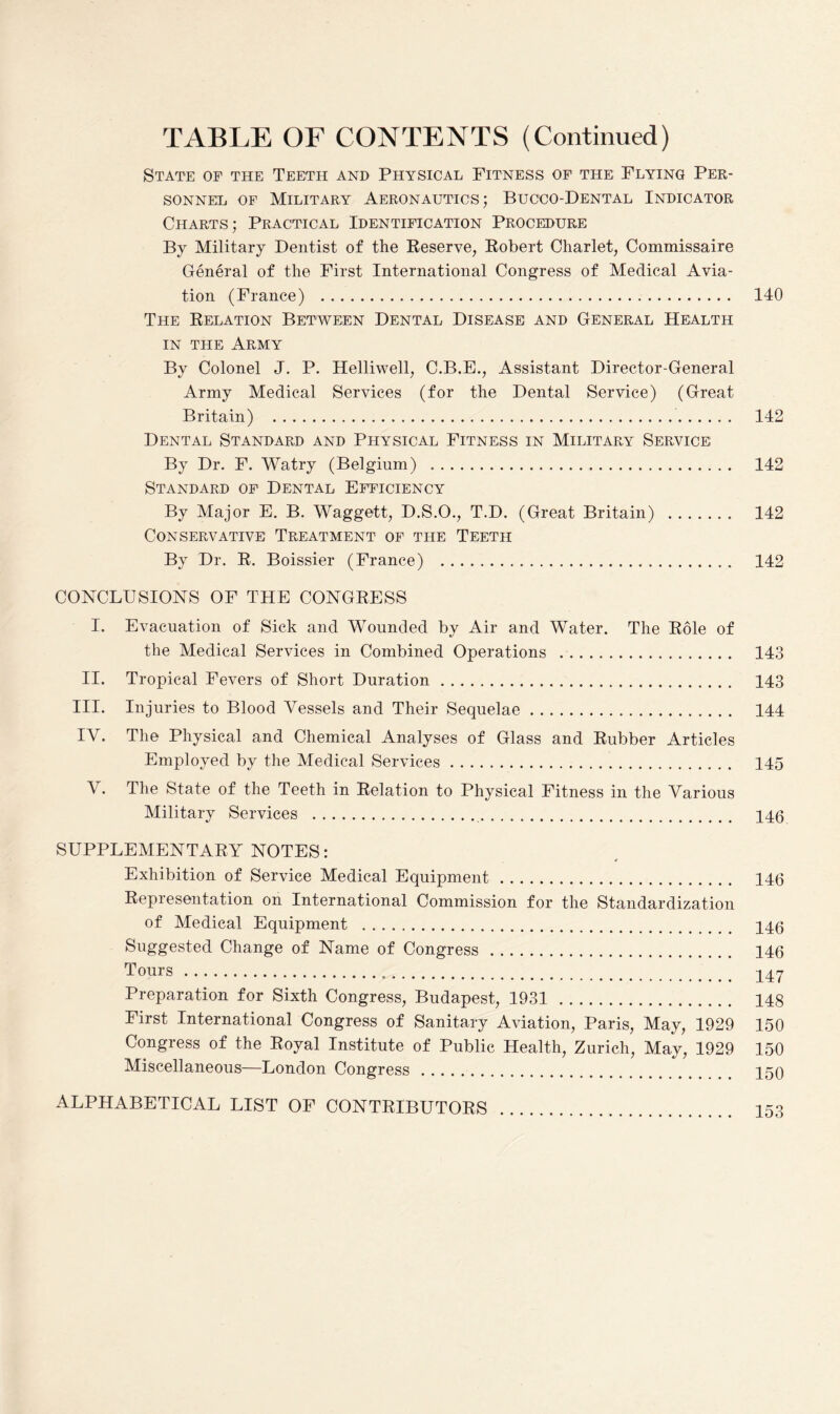 State of the Teeth and Physical Fitness of the Flying Per¬ sonnel of Military Aeronautics; Bucco-Dental Indicator Charts; Practical Identification Procedure By Military Dentist of the Reserve, Robert Charlet, Commissaire General of the First International Congress of Medical Avia¬ tion (France) . 140 The Relation Between Dental Disease and General Health in the Army By Colonel J. P. Helliwell, C.B.E., Assistant Director-General Army Medical Services (for the Dental Service) (Great Britain) . 142 Dental Standard and Physical Fitness in Military Service By Dr. F. Watry (Belgium) . 142 Standard of Dental Efficiency By Major E. B. Waggett, D.S.O., T.D. (Great Britain) . 142 Conservative Treatment of the Teeth By Dr. R. Boissier (France) . 142 CONCLUSIONS OF THE CONGRESS I. Evacuation of Sick and Wounded by Air and Water. The Role of the Medical Services in Combined Operations .. 143 II. Tropical Fevers of Short Duration. 143 III. Injuries to Blood Vessels and Their Sequelae. 144 IV. The Physical and Chemical Analyses of Glass and Rubber Articles Employed by the Medical Services. 145 V. The State of the Teeth in Relation to Physical Fitness in the Various Military Services . 146 SUPPLEMENTARY NOTES: Exhibition of Service Medical Equipment. 146 Representation on International Commission for the Standardization of Medical Equipment . 146 Suggested Change of Name of Congress. 146 Tours. 147 Preparation for Sixth Congress, Budapest, 1931. 148 First International Congress of Sanitary Aviation, Paris, May, 1929 150 Congress of the Royal Institute of Public Health, Zurich, May, 1929 150 Miscellaneous—London Congress. 150 ALPHABETICAL LIST OF CONTRIBUTORS . 153