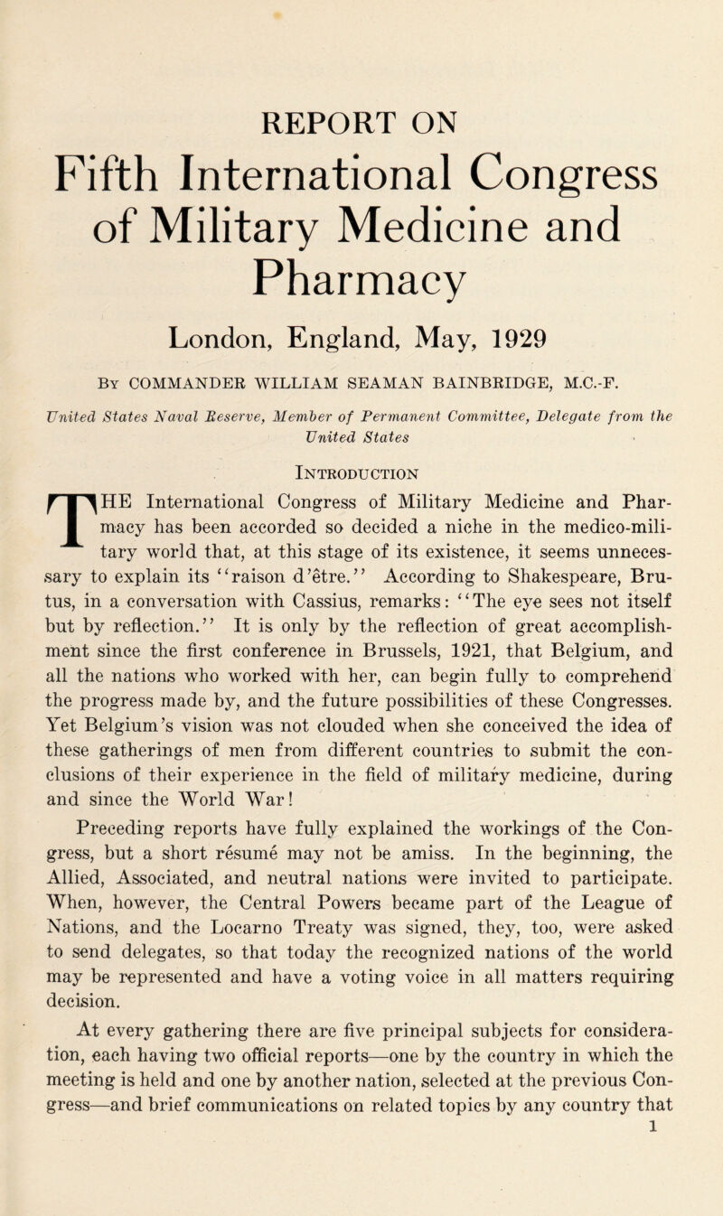 REPORT ON Fifth International Congress of Military Medicine and Pharmacy London, England, May, 1929 By COMMANDER WILLIAM SEAMAN BAINBRIDGE, M.C.-F. United States Naval Beserve, Member of Permanent Committee, Delegate from the United States Introduction THE International Congress of Military Medicine and Phar¬ macy has been accorded so decided a niche in the medico-mili¬ tary world that, at this stage of its existence, it seems unneces¬ sary to explain its “raison d’etre.’’ According to Shakespeare, Bru¬ tus, in a conversation with Cassius, remarks: ‘ ‘ The eye sees not itself but by reflection.” It is only by the reflection of great accomplish¬ ment since the first conference in Brussels, 1921, that Belgium, and all the nations who worked with her, can begin fully to comprehend the progress made by, and the future possibilities of these Congresses. Yet Belgium’s vision was not clouded when she conceived the idea of these gatherings of men from different countries to submit the con¬ clusions of their experience in the field of military medicine, during and since the World War! Preceding reports have fully explained the workings of the Con¬ gress, but a short resume may not be amiss. In the beginning, the Allied, Associated, and neutral nations were invited to participate. When, however, the Central Powers became part of the League of Nations, and the Locarno Treaty was signed, they, too, were asked to send delegates, so that today the recognized nations of the world may be represented and have a voting voice in all matters requiring decision. At every gathering there are five principal subjects for considera¬ tion, each having two official reports—one by the country in which the meeting is held and one by another nation, selected at the previous Con¬ gress—and brief communications on related topics by any country that