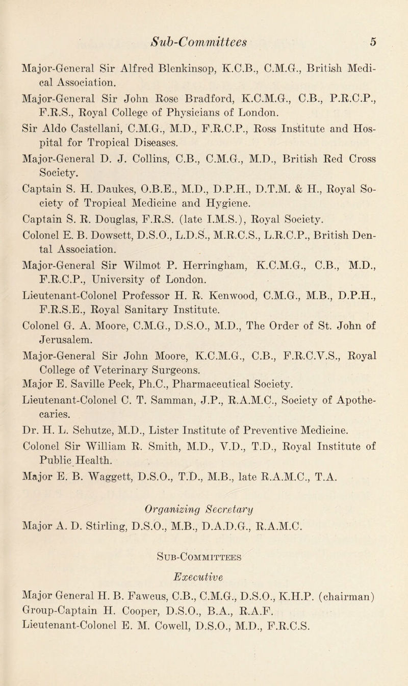 Major-General Sir Alfred Blenkinsop, K.C.B., C.M.G., British Medi¬ cal Association. Major-General Sir John Rose Bradford, K.C.M.G., C.B., P.R.C.P., F.R.S., Royal College of Physicians of London. Sir Aldo Castellani, C.M.G., M.D., F.R.C.P., Ross Institute and Hos¬ pital for Tropical Diseases. Major-General D. J. Collins, C.B., C.M.G., M.D., British Red Cross Society. Captain S. H. Daukes, O.B.E., M.D., D.P.H., D.T.M. & H., Royal So¬ ciety of Tropical Medicine and Hygiene. Captain S. R. Douglas, F.R.S. (late I.M.S.), Royal Society. Colonel E. B. Dowsett, D.S.O., L.D.S., M.R.C.S., L.R.C.P., British Den¬ tal Association. Major-General Sir Wilmot P. Herringham, K.C.M.G., C.B., M.D., F.R.C.P., University of London. Lieutenant-Colonel Professor H. R. Kenwood, C.M.G., M.B., D.P.H., F.R.S.E., Royal Sanitary Institute. Colonel G. A. Moore, C.M.G., D.S.O., M.D., The Order of St. John of Jerusalem. Major-General Sir John Moore, K.C.M.G., C.B., F.R.C.V.S., Royal College of Veterinary Surgeons. Major E. Saville Peck, Ph.C., Pharmaceutical Society. Lieutenant-Colonel C. T. Samman, J.P., R.A.M.C., Society of Apothe¬ caries. Dr. H. L. Schutze, M.D., Lister Institute of Preventive Medicine. Colonel Sir William R. Smith, M.D., V.D., T.D., Royal Institute of Public Health. Major E. B. Waggett, D.S.O., T.D., M.B., late R.A.M.C., T.A. 0 rg(mixing S e cr.e tary Major A. D. Stirling, D.S.O., M.B., D.A.D.G., R.A.M.C. Sub-Committees Executive Major General H. B. Fawcus, C.B., C.M.G., D.S.O., K.H.P. (chairman) Group-Captain H. Cooper, D.S.O., B.A., R.A.F. Lieutenant-Colonel E. M. Cowell, D.S.O., M.D., F.R.C.S.