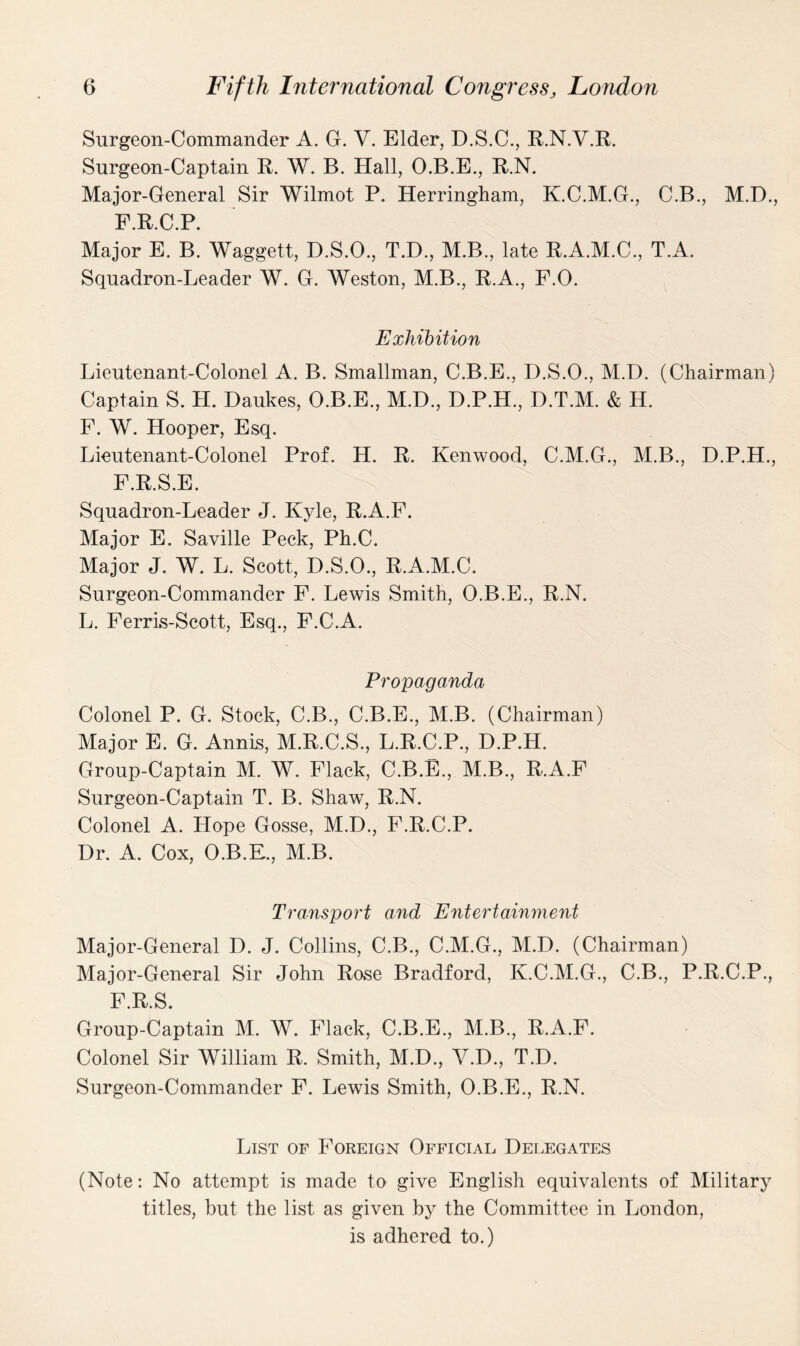 Surgeon-Commander A. G. Y. Elder, D.S.C., R.N.V.R. Surgeon-Captain R. W. B. Hall, O.B.E., R.N. Major-General Sir Wilmot P. Herringham, K.C.M.G., C.B., M.D., F.R.C.P. Major E. B. Waggett, D.S.O., T.D., M.B., late R.A.M.C., T.A. Squadron-Leader W. G. Weston, M.B., R.A., F.O. Exhibition Lieutenant-Colonel A. B. Smallman, C.B.E., D.S.O., M.D. (Chairman) Captain S. H. Daukes, O.B.E., M.D., D.P.H., D.T.M. & H. F. W. Hooper, Esq. Lieutenant-Colonel Prof. H. R. Kenwood, C.M.G., M.B., D.P.H., F.R.S.E. Squadron-Leader J. Kyle, R.A.F. Major E. Saville Peck, Ph.C. Major J. W. L. Scott, D.S.O., R.A.M.C. Surgeon-Commander F. Lewis Smith, O.B.E., R.N. L. Ferris-Scott, Esq., F.C.A. Propaganda Colonel P. G. Stock, C.B., C.B.E., M.B. (Chairman) Major E. G. Annis, M.R.C.S., L.R.C.P., D.P.H. Group-Captain M. W. Flack, C.B.E., M.B., R.A.F Surgeon-Captain T. B. Shaw, R.N. Colonel A. Hope Gosse, M.D., F.R.C.P. Dr. A. Cox, O.B.E., M.B. Transport and Entertainment Major-General D. J. Collins, C.B., C.M.G., M.D. (Chairman) Major-General Sir John Rose Bradford, K.C.M.G., C.B., P.R.C.P., F.R.S. Group-Captain M. W. Flack, C.B.E., M.B., R.A.F. Colonel Sir William R. Smith, M.D., V.D., T.D. Surgeon-Commander F. Lewis Smith, O.B.E., R.N. List of Foreign Official Delegates (Note: No attempt is made to give English equivalents of Military titles, but the list as given by the Committee in London, is adhered to.)