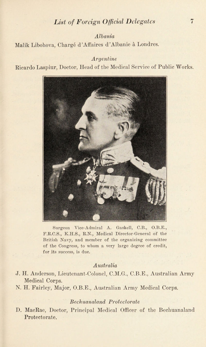 Albania Malik Libohova, Charge d’Affaires d’Albanie a Londres. Argentine Ricardo Laspiur, Doctor, Head of the Medical Service of Public Works. Surgeon Vice-Admiral A. Gaskell, C.B., O.B.E., F.R.C.S., K.H.S., R.N., Medical Director-General of the British Navy, and member of the organizing committee of the Congress, to whom a very large degree of credit, for its success, is due. Australia J. H. Anderson, Lieutenant-Colonel, C.M.G., C.B.E., Australian Army Medical Corps. N. H. Fairley, Major, O.B.E., Australian Army Medical Corps. Bechuanaland Protectorate D. MacRae, Doctor, Principal Medical Officer of the Bechuanaland Protectorate.