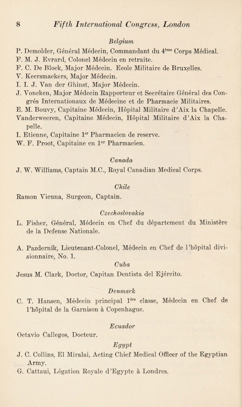 Belgium P. Demolder, General Medecin, Commandant dn 4&me Corps Medical. F. M. J. Evrard, Colonel Medecin en retraite. F. C. De Block, Major Medecin. Ecole Militaire de Bruxelles. V. Keersmaekers, Major Medecin. I. I. J. Van der Ghinst, Major Medecin. J. Voncken, Major Medecin Rapporteur et Secretaire General des Con- gres Internationaux de Medecine et de Pharmacie Militaires. E. M. Bouvy, Capitaine Medecin, Hopital Militaire d’Aix la Chapelle. Vanderweeren, Capitaine Medecin, Hopital Militaire d’Aix la Cha¬ pelle. I. Etienne, Capitaine ler Pharmacien de reserve. W. F. Proot, Capitaine en ler Pharmacien. Canada J. W. Williams, Captain M.C., Royal Canadian Medical Corps. Chile Ramon Vicuna, Surgeon, Captain. Czechoslovakia L. Fisher, General, Medecin en Chef du departement du Ministere de la Defense Nationale. A. Pazdemik, Lieutenant-Colonel, Medecin en Chef de l’hopital divi- sionnaire, No. 1. Cuba Jesus M. Clark, Doctor, Capitan Dentista del Ejercito. Denmark C. T. Hansen, Medecin principal lfere classe, Medecin en Chef de l’hopital de la Garnison a Copenhague. Ecuador Octavio Callegos, Docteur. Egypt J. C. Collins, El Miralai, Acting Chief Medical Officer of the Egyptian Army. G. Cattaui, Legation Royale d’Egypte a Londres.