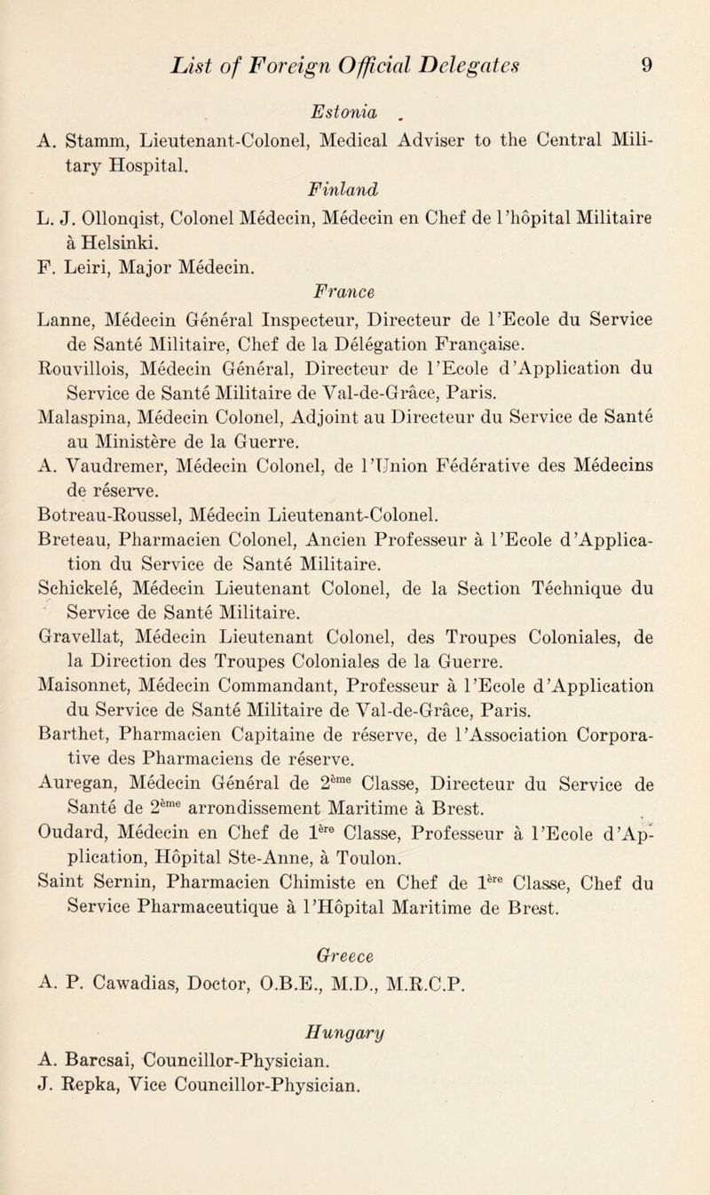 Estonia . A. Stamm, Lieutenant-Colonel, Medical Adviser to the Central Mili¬ tary Hospital. Finland L. J. Ollonqist, Colonel Medecin, Medecin en Chef de l’hopital Militaire a Helsinki. F. Leiri, Major Medecin. France Lanne, Medecin General Inspecteur, Directeur de FEcole du Service de Sante Militaire, Chef de la Delegation Francaise. Rouvillois, Medecin General, Directeur de FEcole d'Application du Service de Sante Militaire de Val-de-Grace, Paris. Malaspina, Medecin Colonel, Adjoint au Directeur du Service de Sante au Ministere de la Guerre. A. Vaudremer, Medecin Colonel, de FTJnion Federative des Medecins de reserve. Botreau-Roussel, Medecin Lieutenant-Colonel. Breteau, Pharmacien Colonel, Ancien Professeur a FEcole d'Applica¬ tion du Service de Sante Militaire. Schickele, Medecin Lieutenant Colonel, de la Section Technique du Service de Sante Militaire. Gravellat, Medecin Lieutenant Colonel, des Troupes Coloniales, de la Direction des Troupes Coloniales de la Guerre. Maisonnet, Medecin Commandant, Professeur a FEcole d'Application du Service de Sante Militaire de Val-de-Grace, Paris. Barthet, Pharmacien Capitaine de reserve, de F Association Corpora¬ tive des Pharmaciens de reserve. Auregan, Medecin General de 2®me Classe, Directeur du Service de Sante de 2®me arrondissement Maritime a Brest. Oudard, Medecin en Chef de Pre Classe, Professeur a FEcole d'Ap¬ plication, Hopital Ste-Anne, a Toulon. Saint Semin, Pharmacien Chimiste en Chef de Pre Classe, Chef du Service Pharmaceutique a FHopital Maritime de Brest. Greece A. P. Cawadias, Doctor, O.B.E., M.D., M.R.C.P. Hungary A. Barcsai, Councillor-Physician. J. Repka, Vice Councillor-Physician.