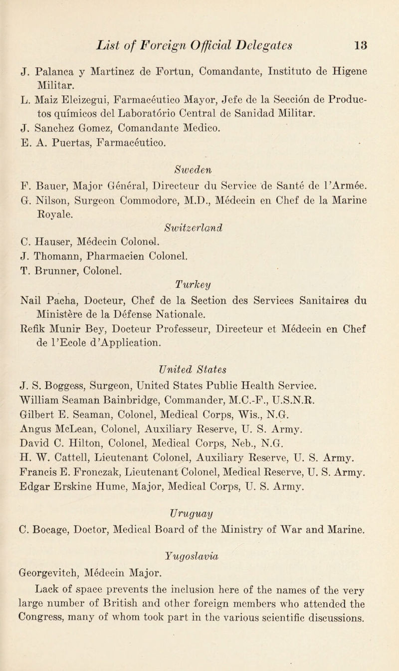 J. Palanca y Martinez do Fortun, Comandante, Institnto de Higene Militar. L. Maiz Eleizegui, Farmaceutico Mayor, Jefe de la Seccion de Produc- tos quimicos del Laboratorio Central de Sanidad Militar. J. Sanchez Gomez, Comandante Medico. E. A. Puertas, Farmaceutico. Sweden F. Bauer, Major General, Directeur du Service de Sante de l’Armee. G. Nilson, Surgeon Commodore, M.D., Medecin en Chef de la Marine Royale. Switzerland C. Hauser, Medecin Colonel. J. Thomann, Pharmacien Colonel. T. Brunner, Colonel. Turkey Nail Pacha, Docteur, Chef de la Section des Services Sanitaires du Ministere de la Defense Nationale. Refik Munir Bey, Docteur Professeur, Directeur et Medecin en Chef de l’Ecole d’Application. United States J. S. Boggess, Surgeon, United States Public Health Service. William Seaman Bainbridge, Commander, M.C.-F., U.S.N.R. Gilbert E. Seaman, Colonel, Medical Corps, Wis., N.G. Angus McLean, Colonel, Auxiliary Reserve, U. S. Army. David C. Hilton, Colonel, Medical Corps, Neb., N.G. H. W. Cattell, Lieutenant Colonel, Auxiliary Reserve, U. S. Army. Francis E. Fronczak, Lieutenant Colonel, Medical Reserve, U. S. Army. Edgar Erskine Hume, Major, Medical Corps, U. S. Army. Uruguay C. Bocage, Doctor, Medical Board of the Ministry of War and Marine. Yugoslavia Georgevitch, Medecin Major. Lack of space prevents the inclusion here of the names of the very large number of British and other foreign members who attended the Congress, many of whom took part in the various scientific discussions.
