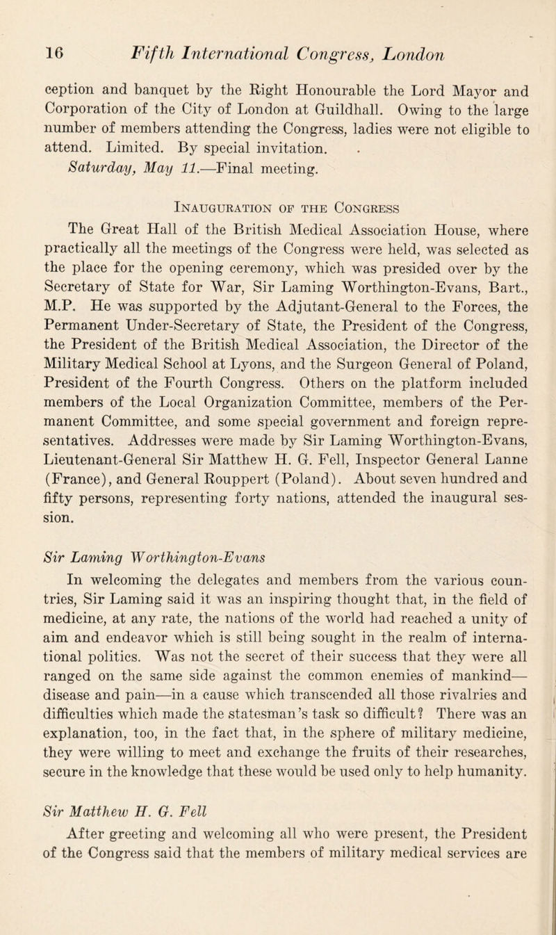 ception and banquet by the Right Honourable the Lord Mayor and Corporation of the City of London at Guildhall. Owing to the large number of members attending the Congress, ladies were not eligible to attend. Limited. By special invitation. Saturday, May 11.—Final meeting. Inauguration of the Congress The Great Hall of the British Medical Association House, where practically all the meetings of the Congress were held, was selected as the place for the opening ceremony, which was presided over by the Secretary of State for War, Sir Laming Worthington-Evans, Bart., M.P. He was supported by the Adjutant-General to the Forces, the Permanent Under-Secretary of State, the President of the Congress, the President of the British Medical Association, the Director of the Military Medical School at Lyons, and the Surgeon General of Poland, President of the Fourth Congress. Others on the platform included members of the Local Organization Committee, members of the Per¬ manent Committee, and some special government and foreign repre¬ sentatives. Addresses were made by Sir Laming Worthington-Evans, Lieutenant-General Sir Matthew H. G. Fell, Inspector General Lanne (France), and General Rouppert (Poland). About seven hundred and fifty persons, representing forty nations, attended the inaugural ses¬ sion. Sir Laming Worthington-Evans In welcoming the delegates and members from the various coun¬ tries, Sir Laming said it was an inspiring thought that, in the field of medicine, at any rate, the nations of the world had reached a unity of aim and endeavor which is still being sought in the realm of interna¬ tional politics. Was not the secret of their success that they were all ranged on the same side against the common enemies of mankind— disease and pain—in a cause which transcended all those rivalries and difficulties which made the statesman’s task so difficult? There was an explanation, too, in the fact that, in the sphere of military medicine, they were willing to meet and exchange the fruits of their researches, secure in the knowledge that these would be used only to help humanity. Sir Matthew H. G. Fell After greeting and welcoming all who were present, the President of the Congress said that the members of military medical services are