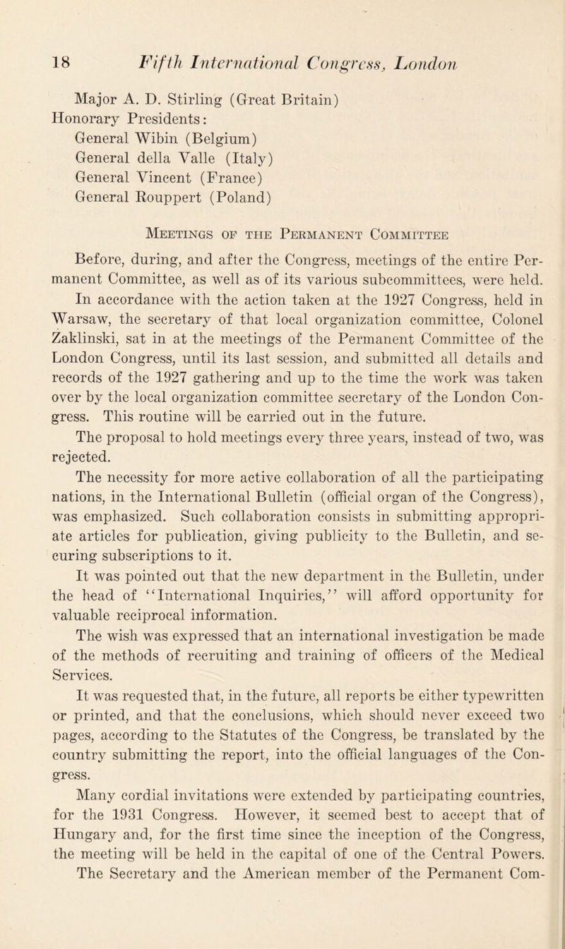 Major A. D. Stirling (Great Britain) Honorary Presidents: General Wibin (Belgium) General della Yalle (Italy) General Vincent (Prance) General Rouppert (Poland) Meetings of the Permanent Committee Before, during, and after the Congress, meetings of the entire Per¬ manent Committee, as well as of its various subcommittees, were held. In accordance with the action taken at the 1927 Congress, held in Warsaw, the secretary of that local organization committee, Colonel Zaklinski, sat in at the meetings of the Permanent Committee of the London Congress, until its last session, and submitted all details and records of the 1927 gathering and up to the time the work was taken over by the local organization committee secretary of the London Con¬ gress. This routine will be carried out in the future. The proposal to hold meetings every three years, instead of two, was rejected. The necessity for more active collaboration of all the participating nations, in the International Bulletin (official organ of the Congress), was emphasized. Such collaboration consists in submitting appropri¬ ate articles for publication, giving publicity to the Bulletin, and se¬ curing subscriptions to it. It was pointed out that the new department in the Bulletin, under the head of ‘‘International Inquiries,” will afford opportunity for valuable reciprocal information. The wish was expressed that an international investigation be made of the methods of recruiting and training of officers of the Medical Services. It was requested that, in the future, all reports be either typewritten or printed, and that the conclusions, which should never exceed two pages, according to the Statutes of the Congress, be translated by the country submitting the report, into the official languages of the Con¬ gress. Many cordial invitations were extended by participating countries, for the 1931 Congress. However, it seemed best to accept that of Hungary and, for the first time since the inception of the Congress, the meeting will be held in the capital of one of the Central Powers. The Secretary and the American member of the Permanent Com-