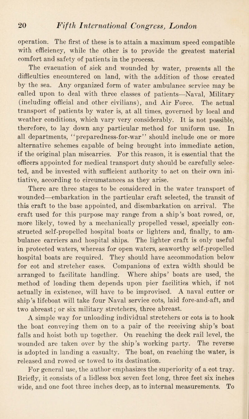 operation. The first of these is to attain a maximum speed compatible with efficiency, while the other is to provide the greatest material comfort and safety of patients in the process. The evacuation of sick and wounded by water, presents all the difficulties encountered on land, with the addition of those created by the sea. Any organized form of water ambulance service may be called upon to deal with three classes of patients—Naval, Military (including official and other civilians), and Air Force. The actual transport of patients by water is, at all times, governed by local and weather conditions, which vary very considerably. It is not possible, therefore, to lay down any particular method for uniform use. In all departments, “preparedness-for-war” should include one or more alternative schemes capable of being brought into immediate action, if the original plan miscarries. For this reason, it is essential that the officers appointed for medical transport duty should be carefully selec¬ ted, and be invested with sufficient authority to act on their own ini¬ tiative, according to circumstances as they arise. There are three stages to be considered in the water transport of wounded—embarkation in the particular craft selected, the transit of this craft to the base appointed, and disembarkation on arrival. The craft used for this purpose may range from a ship’s boat rowed, or, more likely, towed by a mechanically propelled vessel, specially con¬ structed self-propelled hospital boats or lighters and, finally, to am¬ bulance carriers and hospital ships. The lighter craft is only useful in protected waters, whereas for open waters, seaworthy self-propelled hospital boats are required. They should have accommodation below for cot and stretcher cases. Companions of extra width should be arranged to facilitate handling. Where ships’ boats are used, the method of loading them depends upon pier facilities which, if not actually in existence, will have to be improvised. A naval cutter or ship’s lifeboat will take four Naval service cots, laid fore-and-aft, and two abreast; or six military stretchers, three abreast. A simple way for unloading individual stretchers or cots is to hook the boat conveying them on to a pair of the receiving ship’s boat falls and hoist both up together. On reaching the deck rail level, the wounded are taken over by the ship’s working party. The reverse is adopted in landing a casualty. The boat, on reaching the water, is released and rowed or towed to its destination. For general use, the author emphasizes the superiority of a cot tray. Briefly, it consists of a lidless box seven feet long, three feet six inches wide, and one foot three inches deep, as to internal measurements. To