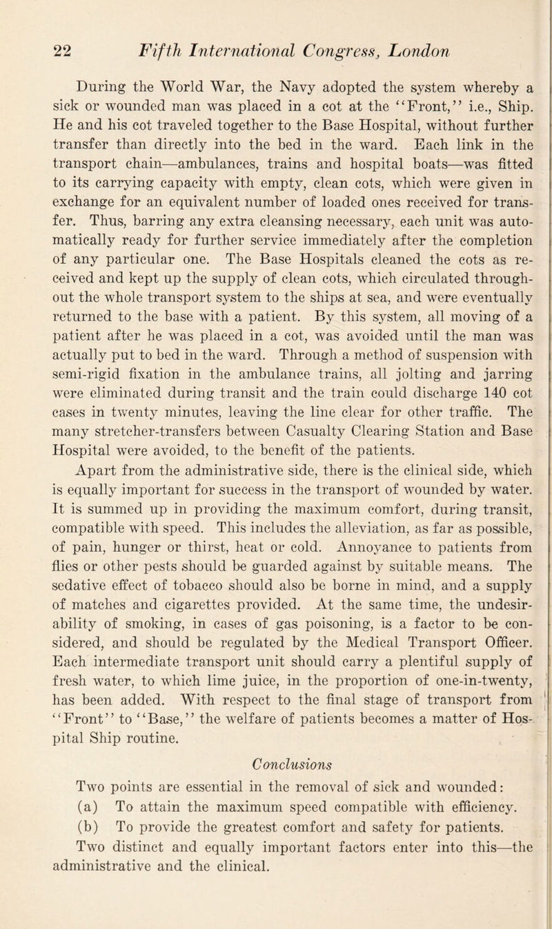 During the World War, the Navy adopted the system whereby a sick or wounded man was placed in a cot at the “Front,” i.e., Ship. He and his cot traveled together to the Base Hospital, without further transfer than directly into the bed in the ward. Each link in the transport chain—ambulances, trains and hospital boats—was fitted to its carrying capacity with empty, clean cots, which were given in exchange for an equivalent number of loaded ones received for trans¬ fer. Thus, barring any extra cleansing necessary, each unit was auto¬ matically ready for further service immediately after the completion of any particular one. The Base Hospitals cleaned the cots as re¬ ceived and kept up the supply of clean cots, which circulated through¬ out the whole transport system to the ships at sea, and were eventually returned to the base with a patient. By this system, all moving of a patient after he was placed in a cot, was avoided until the man was actually put to bed in the ward. Through a method of suspension with semi-rigid fixation in the ambulance trains, all jolting and jarring were eliminated during transit and the train could discharge 140 cot cases in twenty minutes, leaving the line clear for other traffic. The many stretcher-transfers between Casualty Clearing Station and Base Hospital were avoided, to the benefit of the patients. Apart from the administrative side, there is the clinical side, which is equally important for success in the transport of wounded by water. It is summed up in providing the maximum comfort, during transit, compatible with speed. This includes the alleviation, as far as possible, of pain, hunger or thirst, heat or cold. Annoyance to patients from flies or other pests should be guarded against by suitable means. The sedative effect of tobacco should also be borne in mind, and a supply of matches and cigarettes provided. At the same time, the undesir¬ ability of smoking, in cases of gas poisoning, is a factor to be con¬ sidered, and should be regulated by the Medical Transport Officer. Each intermediate transport unit should carry a plentiful supply of fresh water, to which lime juice, in the proportion of one-in-twenty, has been added. With respect to the final stage of transport from “Front” to “Base,” the welfare of patients becomes a matter of Hos¬ pital Ship routine. Conclusions Two points are essential in the removal of sick and wounded: (a) To attain the maximum speed compatible with efficiency. (b) To provide the greatest comfort and safety for patients. Two distinct and equally important factors enter into this—the administrative and the clinical.