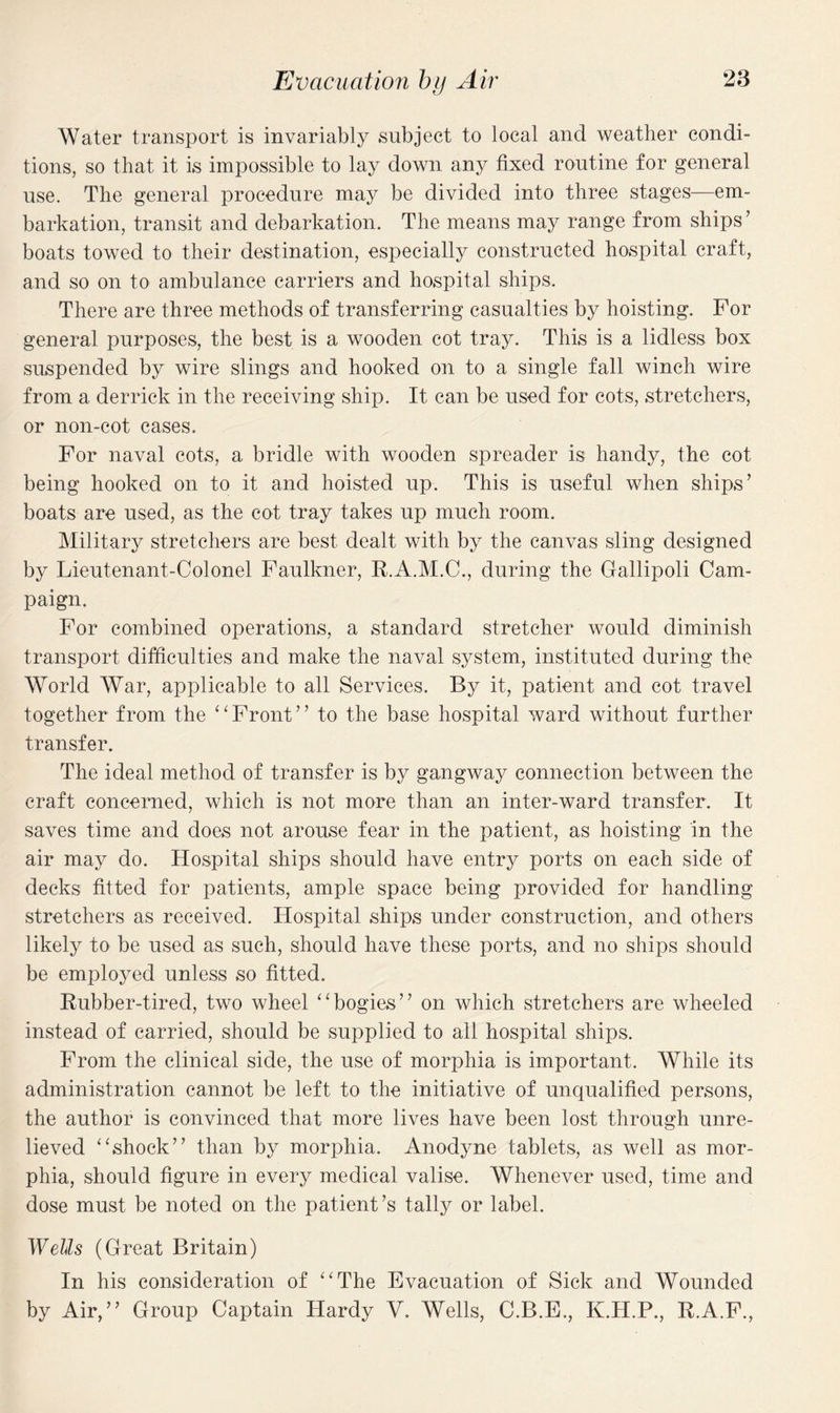 Water transport is invariably subject to local and weather condi¬ tions, so that it is impossible to lay down any fixed routine for general use. The general procedure may be divided into three stages—em¬ barkation, transit and debarkation. The means may range from ships’ boats towed to their destination, especially constructed hospital craft, and so on to ambulance carriers and hospital ships. There are three methods of transferring casualties by hoisting. For general purposes, the best is a wooden cot tray. This is a lidless box suspended by wire slings and hooked on to a single fall winch wire from a derrick in the receiving ship. It can be used for cots, stretchers, or non-cot cases. For naval cots, a bridle with wooden spreader is handy, the cot being hooked on to it and hoisted up. This is useful when ships’ boats are used, as the cot tray takes up much room. Military stretchers are best dealt with by the canvas sling designed by Lieutenant-Colonel Faulkner, R.A.M.C., during the Gallipoli Cam¬ paign. For combined operations, a standard stretcher would diminish transport difficulties and make the naval system, instituted during the World War, applicable to all Services. By it, patient and cot travel together from the “Front” to the base hospital ward without further transfer. The ideal method of transfer is by gangway connection between the craft concerned, which is not more than an inter-ward transfer. It saves time and does not arouse fear in the patient, as hoisting in the air may do. Hospital ships should have entry ports on each side of decks fitted for patients, ample space being provided for handling stretchers as received. Hospital ships under construction, and others likely to be used as such, should have these ports, and no ships should be employed unless so fitted. Rubber-tired, two wheel “bogies” on which stretchers are wheeled instead of carried, should be supplied to all hospital ships. From the clinical side, the use of morphia is important. While its administration cannot be left to the initiative of unqualified persons, the author is convinced that more lives have been lost through unre¬ lieved “shock” than by morphia. Anodyne tablets, as well as mor¬ phia, should figure in every medical valise. Whenever used, time and dose must be noted on the patient’s tally or label. Wells (Great Britain) In his consideration of “The Evacuation of Sick and Wounded by Air,” Group Captain Hardy V. Wells, C.B.E., K.H.P., R.A.F.,