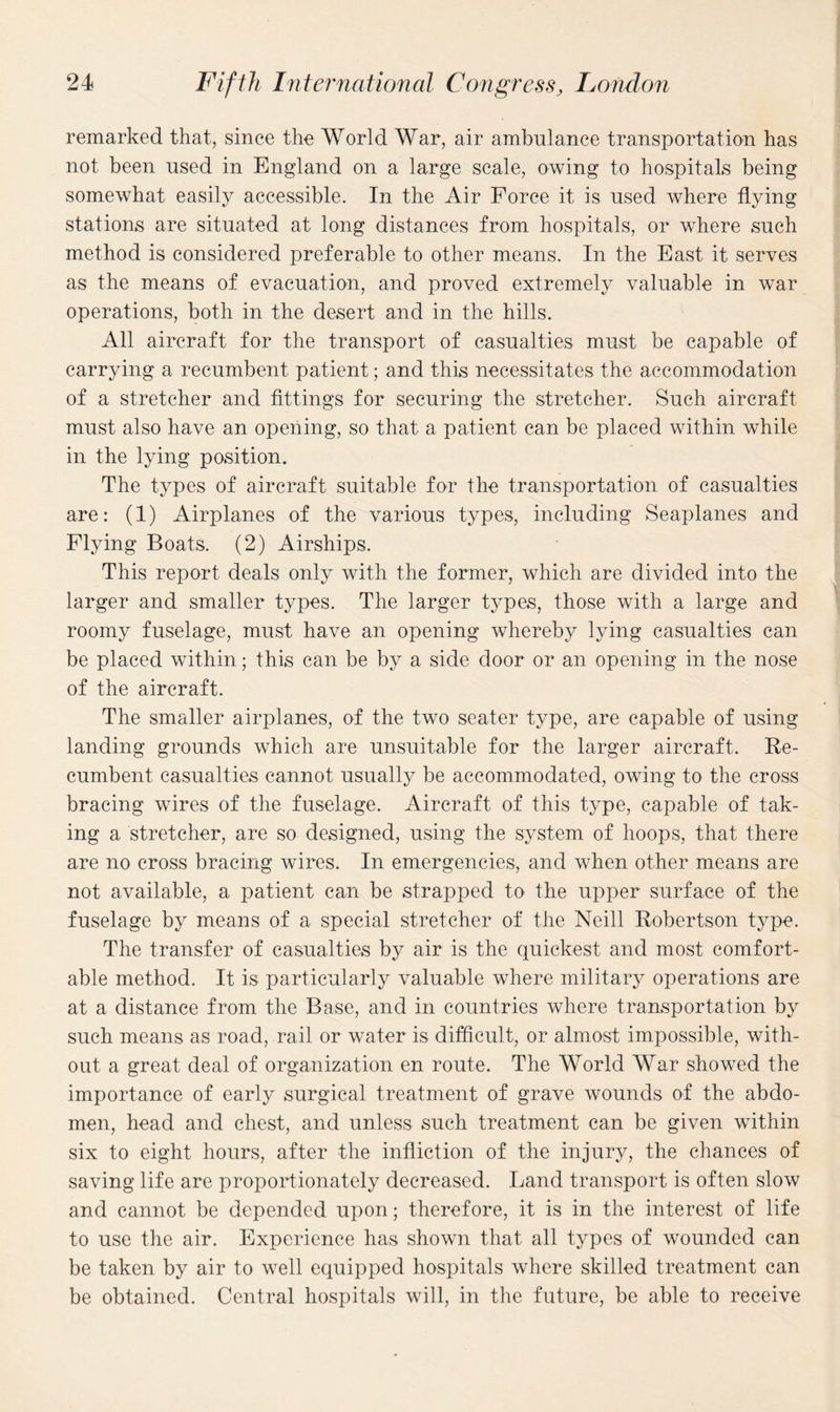 remarked that, since the World War, air ambulance transportation has not been used in England on a large scale, owing to hospitals being somewhat easily accessible. In the Air Force it is used where flying stations are situated at long distances from hospitals, or where such method is considered preferable to other means. In the East it serves as the means of evacuation, and proved extremely valuable in war operations, both in the desert and in the hills. All aircraft for the transport of casualties must be capable of carrying a recumbent patient; and this necessitates the accommodation of a stretcher and fittings for securing the stretcher. Such aircraft must also have an opening, so that a patient can be placed within while in the lying position. The types of aircraft suitable for the transportation of casualties are: (1) Airplanes of the various types, including Seaplanes and Flying Boats. (2) Airships. This report deals only with the former, which are divided into the larger and smaller types. The larger types, those with a large and roomy fuselage, must have an opening whereby lying casualties can be placed within; this can be by a side door or an opening in the nose of the aircraft. The smaller airplanes, of the two sealer type, are capable of using landing grounds which are unsuitable for the larger aircraft. Re¬ cumbent casualties cannot usually be accommodated, owing to the cross bracing wires of the fuselage. Aircraft of this type, capable of tak¬ ing a stretcher, are so designed, using the system of hoops, that there are no cross bracing wires. In emergencies, and when other means are not available, a patient can be strapped to the upper surface of the fuselage by means of a special stretcher of the Neill Robertson type. The transfer of casualties by air is the quickest and most comfort¬ able method. It is particularly valuable where military operations are at a distance from the Base, and in countries where transportation by such means as road, rail or water is difficult, or almost impossible, with¬ out a great deal of organization en route. The World War showed the importance of early surgical treatment of grave wounds of the abdo¬ men, head and chest, and unless such treatment can be given within six to eight hours, after the infliction of the injury, the chances of saving life are proportionately decreased. Land transport is often slow and cannot be depended upon; therefore, it is in the interest of life to use the air. Experience has shown that all types of wounded can be taken by air to well equipped hospitals where skilled treatment can be obtained. Central hospitals will, in the future, be able to receive