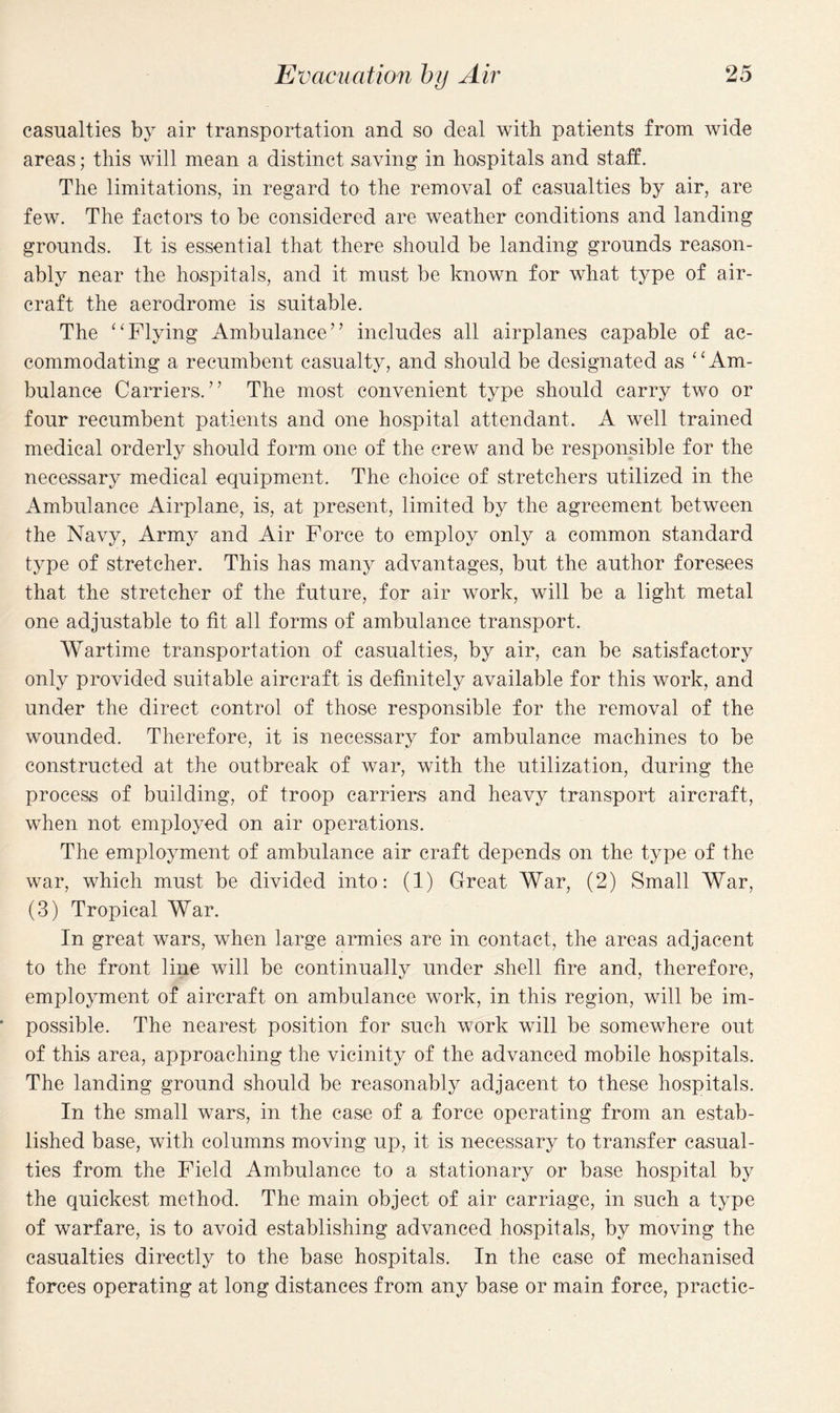 casualties by air transportation and so deal with patients from wide areas; this will mean a distinct saving in hospitals and staff. The limitations, in regard to the removal of casualties by air, are few. The factors to be considered are weather conditions and landing grounds. It is essential that there should be landing grounds reason¬ ably near the hospitals, and it must be known for what type of air¬ craft the aerodrome is suitable. The “Flying Ambulance” includes all airplanes capable of ac¬ commodating a recumbent casualty, and should be designated as “Am¬ bulance Carriers.” The most convenient type should carry two or four recumbent patients and one hospital attendant. A well trained medical orderly should form one of the crew and be responsible for the necessary medical equipment. The choice of stretchers utilized in the Ambulance Airplane, is, at present, limited by the agreement between the Navy, Army and Air Force to employ only a common standard type of stretcher. This has many advantages, but the author foresees that the stretcher of the future, for air work, will be a light metal one adjustable to fit all forms of ambulance transport. Wartime transportation of casualties, by air, can be satisfactory only provided suitable aircraft is definitely available for this work, and under the direct control of those responsible for the removal of the wounded. Therefore, it is necessary for ambulance machines to be constructed at the outbreak of war, with the utilization, during the process of building, of troop carriers and heavy transport aircraft, when not employed on air operations. The employment of ambulance air craft depends on the type of the war, which must be divided into: (1) Great War, (2) Small War, (3) Tropical War. In great wars, when large armies are in contact, the areas adjacent to the front line will be continually under shell fire and, therefore, employment of aircraft on ambulance work, in this region, will be im¬ possible. The nearest position for such work will be somewhere out of this area, approaching the vicinity of the advanced mobile hospitals. The landing ground should be reasonably adjacent to these hospitals. In the small wars, in the case of a force operating from an estab¬ lished base, with columns moving up, it is necessary to transfer casual¬ ties from the Field Ambulance to a stationary or base hospital by the quickest method. The main object of air carriage, in such a type of warfare, is to avoid establishing advanced hospitals, by moving the casualties directly to the base hospitals. In the case of mechanised forces operating at long distances from any base or main force, practic-