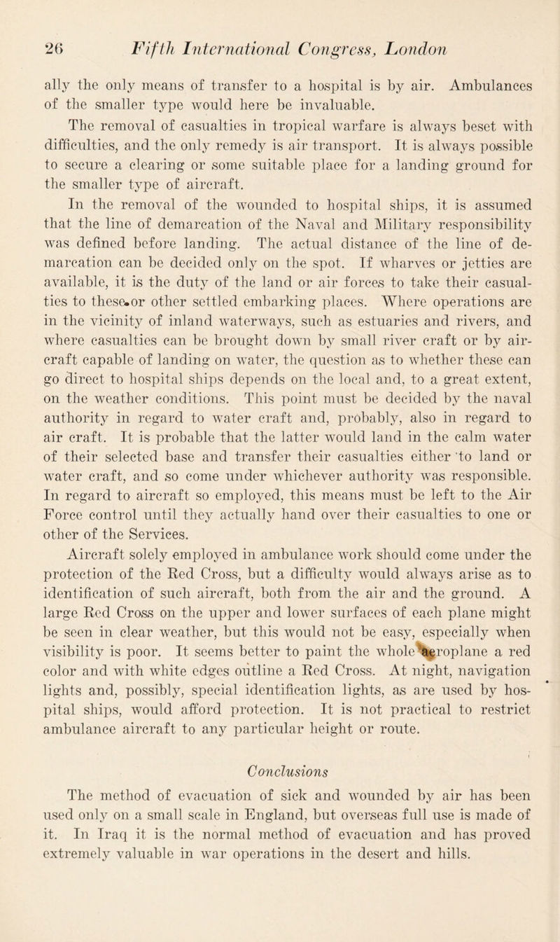 ally the only means of transfer to a hospital is by air. Ambulances of the smaller type would here be invaluable. The removal of casualties in tropical warfare is always beset with difficulties, and the only remedy is air transport. It is always possible to secure a clearing or some suitable place for a landing ground for the smaller type of aircraft. In the removal of the wounded to hospital ships, it is assumed that the line of demarcation of the Naval and Military responsibility was defined before landing. The actual distance of the line of de¬ marcation can be decided only on the spot. If wharves or jetties are available, it is the duty of the land or air forces to take their casual¬ ties to these.or other settled embarking places. Where operations are in the vicinity of inland waterways, such as estuaries and rivers, and where casualties can be brought down by small river craft or by air¬ craft capable of landing on water, the question as to whether these can go direct to hospital ships depends on the local and, to a great extent, on the weather conditions. This point must be decided by the naval authority in regard to water craft and, probably, also in regard to air craft. It is probable that the latter would land in the calm water of their selected base and transfer their casualties either 'to land or water craft, and so come under whichever authority was responsible. In regard to aircraft so employed, this means must be left to the Air Force control until they actually hand over their casualties to one or other of the Services. Aircraft solely employed in ambulance work should come under the protection of the Red Cross, but a difficulty would always arise as to identification of such aircraft, both from the air and the ground. A large Red Cross on the upper and lower surfaces of each plane might be seen in clear weather, but this would not be easy, especially when visibility is poor. It seems better to paint the whole aeroplane a red color and with white edges outline a Red Cross. At night, navigation lights and, possibly, special identification lights, as are used by hos¬ pital ships, would afford protection. It is not practical to restrict ambulance aircraft to any particular height or route. < Conclusions The method of evacuation of sick and wounded by air has been used only on a small scale in England, but overseas full use is made of it. In Iraq it is the normal method of evacuation and has proved extremely valuable in war operations in the desert and hills.