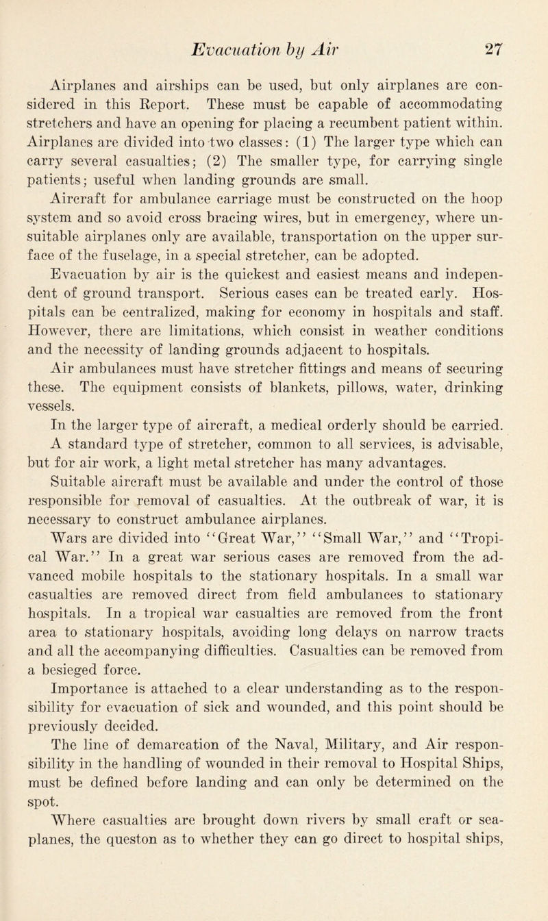 Airplanes and airships can be used, but only airplanes are con¬ sidered in this Report. These must be capable of accommodating stretchers and have an opening for placing a recumbent patient within. Airplanes are divided into two classes: (1) The larger type which can carry several casualties; (2) The smaller type, for carrying single patients ; useful when landing grounds are small. Aircraft for ambulance carriage must be constructed on the hoop system and so avoid cross bracing wires, but in emergency, where un¬ suitable airplanes only are available, transportation on the upper sur¬ face of the fuselage, in a special stretcher, can be adopted. Evacuation by air is the quickest and easiest means and indepen¬ dent of ground transport. Serious cases can be treated early. Hos¬ pitals can be centralized, making for economy in hospitals and staff. However, there are limitations, which consist in weather conditions and the necessity of landing grounds adjacent to hospitals. Air ambulances must have stretcher fittings and means of securing these. The equipment consists of blankets, pillows, water, drinking vessels. In the larger type of aircraft, a medical orderly should be carried. A standard type of stretcher, common to all services, is advisable, but for air work, a light metal stretcher has many advantages. Suitable aircraft must be available and under the control of those responsible for removal of casualties. At the outbreak of war, it is necessary to construct ambulance airplanes. Wars are divided into “Great War,” “Small War,” and “Tropi¬ cal War.” In a great war serious cases are removed from the ad¬ vanced mobile hospitals to the stationary hospitals. In a small war casualties are removed direct from field ambulances to stationary hospitals. In a tropical war casualties are removed from the front area to stationary hospitals, avoiding long delays on narrow tracts and all the accompanying difficulties. Casualties can be removed from a besieged force. Importance is attached to a clear understanding as to the respon¬ sibility for evacuation of sick and wounded, and this point should be previously decided. The line of demarcation of the Naval, Military, and Air respon¬ sibility in the handling of wounded in their removal to Hospital Ships, must be defined before landing and can only be determined on the spot. Where casualties are brought down rivers by small craft or sea¬ planes, the queston as to whether they can go direct to hospital ships,