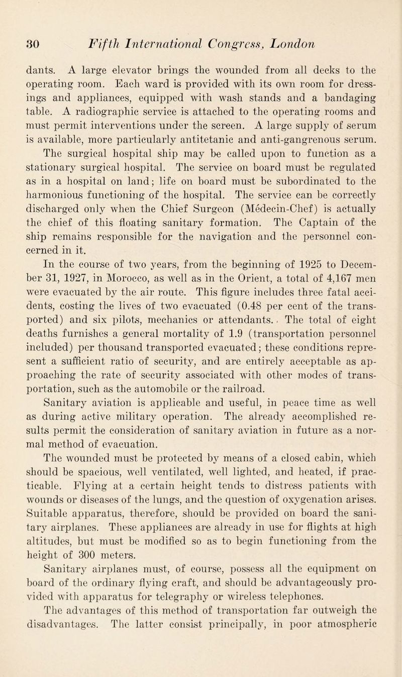 dants. A large elevator brings the wounded from all decks to the operating room. Each ward is provided with its own room for dress¬ ings and appliances, equipped with wash stands and a bandaging table. A radiographic service is attached to the operating rooms and must permit interventions under the screen. A large supply of serum is available, more particularly antitetanic and anti-gangrenous serum. The surgical hospital ship may be called upon to function as a stationary surgical hospital. The service on board must be regulated as in a hospital on land; life on board must be subordinated to the harmonious functioning of the hospital. The service can be correctly discharged only when the Chief Surgeon (Medecin-Chef) is actually the chief of this floating sanitary formation. The Captain of the ship remains responsible for the navigation and the personnel con¬ cerned in it. In the course of two years, from the beginning of 1925 to Decem¬ ber 31, 1927, in Morocco, as well as in the Orient, a total of 4,167 men were evacuated by the air route. This figure includes three fatal acci¬ dents, costing the lives of two evacuated (0.48 per cent of the trans¬ ported) and six pilots, mechanics or attendants.. The total of eight deaths furnishes a general mortality of 1.9 (transportation personnel included) per thousand transported evacuated; these conditions repre¬ sent a sufficient ratio of security, and are entirely acceptable as ap¬ proaching the rate of security associated with other modes of trans¬ portation, such as the automobile or the railroad. Sanitary aviation is applicable and useful, in peace time as well as during active military operation. The already accomplished re¬ sults permit the consideration of sanitary aviation in future as a nor¬ mal method of evacuation. The wounded must be protected by means of a closed cabin, which should be spacious, well ventilated, well lighted, and heated, if prac¬ ticable. Flying at a certain height tends to distress patients with wounds or diseases of the lungs, and the question of oxygenation arises. Suitable apparatus, therefore, should be provided on board the sani¬ tary airplanes. These appliances are already in use for flights at high altitudes, but must be modified so as to begin functioning from the height of 300 meters. Sanitary airplanes must, of course, possess all the equipment on board of the ordinary flying craft, and should be advantageously pro¬ vided with apparatus for telegraphy or wireless telephones. The advantages of this method of transportation far outweigh the disadvantages. The latter consist principally, in poor atmospheric