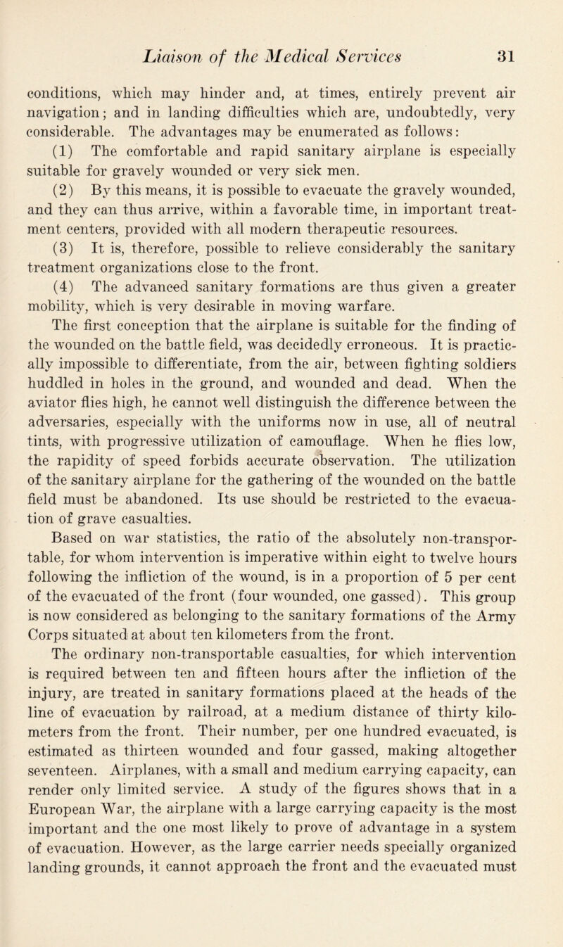 conditions, which may hinder and, at times, entirely prevent air navigation; and in landing difficulties which are, undoubtedly, very considerable. The advantages may be enumerated as follows: (1) The comfortable and rapid sanitary airplane is especially suitable for gravely wounded or very sick men. (2) By this means, it is possible to evacuate the gravely wounded, and they can thus arrive, within a favorable time, in important treat¬ ment centers, provided with all modern therapeutic resources. (3) It is, therefore, possible to relieve considerably the sanitary treatment organizations close to the front. (4) The advanced sanitary formations are thus given a greater mobility, which is very desirable in moving warfare. The first conception that the airplane is suitable for the finding of the wounded on the battle field, was decidedly erroneous. It is practic¬ ally impossible to differentiate, from the air, between fighting soldiers huddled in holes in the ground, and wounded and dead. When the aviator flies high, he cannot well distinguish the difference between the adversaries, especially with the uniforms now in use, all of neutral tints, with progressive utilization of camouflage. When he flies low, the rapidity of speed forbids accurate observation. The utilization of the sanitary airplane for the gathering of the wounded on the battle field must be abandoned. Its use should be restricted to the evacua¬ tion of grave casualties. Based on war statistics, the ratio of the absolutely non-transpor¬ table, for whom intervention is imperative within eight to twelve hours following the infliction of the wound, is in a proportion of 5 per cent of the evacuated of the front (four wounded, one gassed). This group is now considered as belonging to the sanitary formations of the Army Corps situated at about ten kilometers from the front. The ordinary non-transportable casualties, for which intervention is required between ten and fifteen hours after the infliction of the injury, are treated in sanitary formations placed at the heads of the line of evacuation by railroad, at a medium distance of thirty kilo¬ meters from the front. Their number, per one hundred evacuated, is estimated as thirteen wounded and four gassed, making altogether seventeen. Airplanes, with a small and medium carrying capacity, can render only limited service. A study of the figures shows that in a European War, the airplane with a large carrying capacity is the most important and the one most likely to prove of advantage in a system of evacuation. However, as the large carrier needs specially organized landing grounds, it cannot approach the front and the evacuated must
