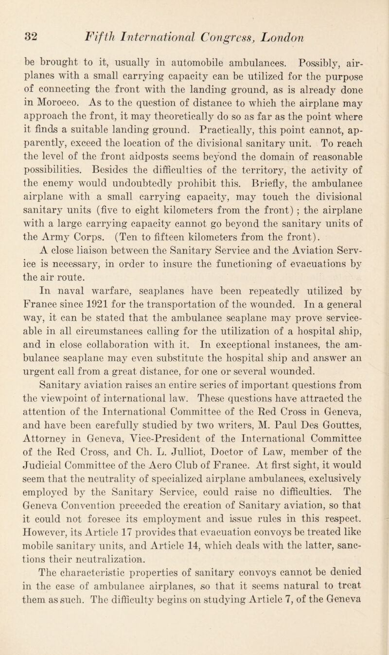 be brought to it, usually in automobile ambulances. Possibly, air¬ planes with a small carrying capacity can be utilized for the purpose of connecting the front with the landing ground, as is already done in Morocco. As to the question of distance to which the airplane may approach the front, it may theoretically do so as far as the point where it finds a suitable landing ground. Practically, this point cannot, ap¬ parently, exceed the location of the divisional sanitary unit. To reach the level of the front aidposts seems beyond the domain of reasonable possibilities. Besides the difficulties of the territory, the activity of the enemy would undoubtedly prohibit this. Briefly, the ambulance airplane with a small carrying capacity, may touch the divisional sanitary units (five to eight kilometers from the front) ; the airplane with a large carrying capacity cannot go beyond the sanitary units of the Army Corps. (Ten to fifteen kilometers from the front). A close liaison between the Sanitary Service and the Aviation Serv¬ ice is necessary, in order to insure the functioning of evacuations by the air route. In naval warfare, seaplanes have been repeatedly utilized by Prance since 1921 for the transportation of the wounded. In a general way, it can be stated that the ambulance seaplane may prove service¬ able in all circumstances calling for the utilization of a hospital ship, and in close collaboration with it. In exceptional instances, the am¬ bulance seaplane may even substitute the hospital ship and answer an urgent call from a great distance, for one or several wounded. Sanitary aviation raises an entire series of important questions from the viewpoint of international law. These questions have attracted the attention of the International Committee of the Red Cross in Geneva, and have been carefully studied by two writers, M. Paul Des Gouttes, Attorney in Geneva, Vice-President of the International Committee of the Red Cross, and Ch. L. Julliot, Doctor of Law, member of the Judicial Committee of the Aero Club of France. At first sight, it would seem that the neutrality of specialized airplane ambulances, exclusively employed by the Sanitary Service, could raise no difficulties. The Geneva Convention preceded the creation of Sanitary aviation, so that it could not foresee its employment and issue rules in this respect. However, its Article 17 provides that evacuation convoys be treated like mobile sanitary units, and Article 14, which deals with the latter, sanc¬ tions their neutralization. The characteristic properties of sanitary convoys cannot be denied in the case of ambulance airplanes, so that it seems natural to treat them as such. The difficulty begins on studying Article 7, of the Geneva