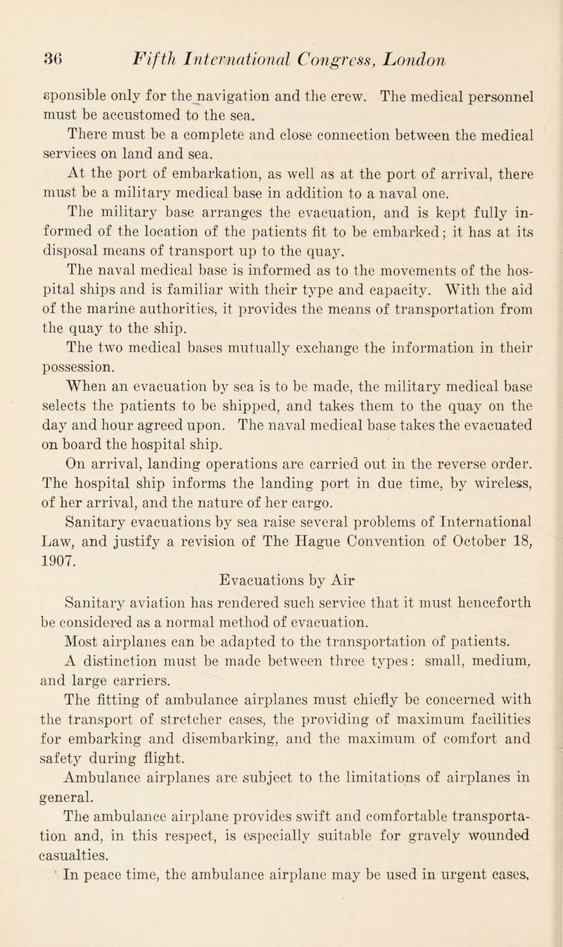 sponsible only for the navigation and the crew. The medical personnel must be accustomed to the sea. There must be a complete and close connection between the medical services on land and sea. At the port of embarkation, as well as at the port of arrival, there must be a military medical base in addition to a naval one. The military base arranges the evacuation, and is kept fully in¬ formed of the location of the patients fit to be embarked; it has at its disposal means of transport up to the quay. The naval medical base is informed as to the movements of the hos¬ pital ships and is familiar with their type and capacity. With the aid of the marine authorities, it provides the means of transportation from the quay to the ship. The two medical bases mutually exchange the information in their possession. When an evacuation by sea is to be made, the military medical base selects the patients to be shipped, and takes them to the quay on the day and hour agreed upon. The naval medical base takes the evacuated on board the hospital ship. On arrival, landing operations are carried out in the reverse order. The hospital ship informs the landing port in due time, by wireless, of her arrival, and the nature of her cargo. Sanitary evacuations by sea raise several problems of International Law, and justify a revision of The Hague Convention of October 18, 1907. Evacuations by Air Sanitary aviation has rendered such service that it must henceforth be considered as a normal method of evacuation. Most airplanes can be adapted to the transportation of patients. A distinction must be made between three types : small, medium, and large carriers. The fitting of ambulance airplanes must chiefly be concerned with the transport of stretcher cases, the providing of maximum facilities for embarking and disembarking, and the maximum of comfort and safety during flight. Ambulance airplanes are subject to the limitations of airplanes in general. The ambulance airplane provides swift and comfortable transporta¬ tion and, in this respect, is especially suitable for gravely wounded casualties. In peace time, the ambulance airplane may be used in urgent cases,