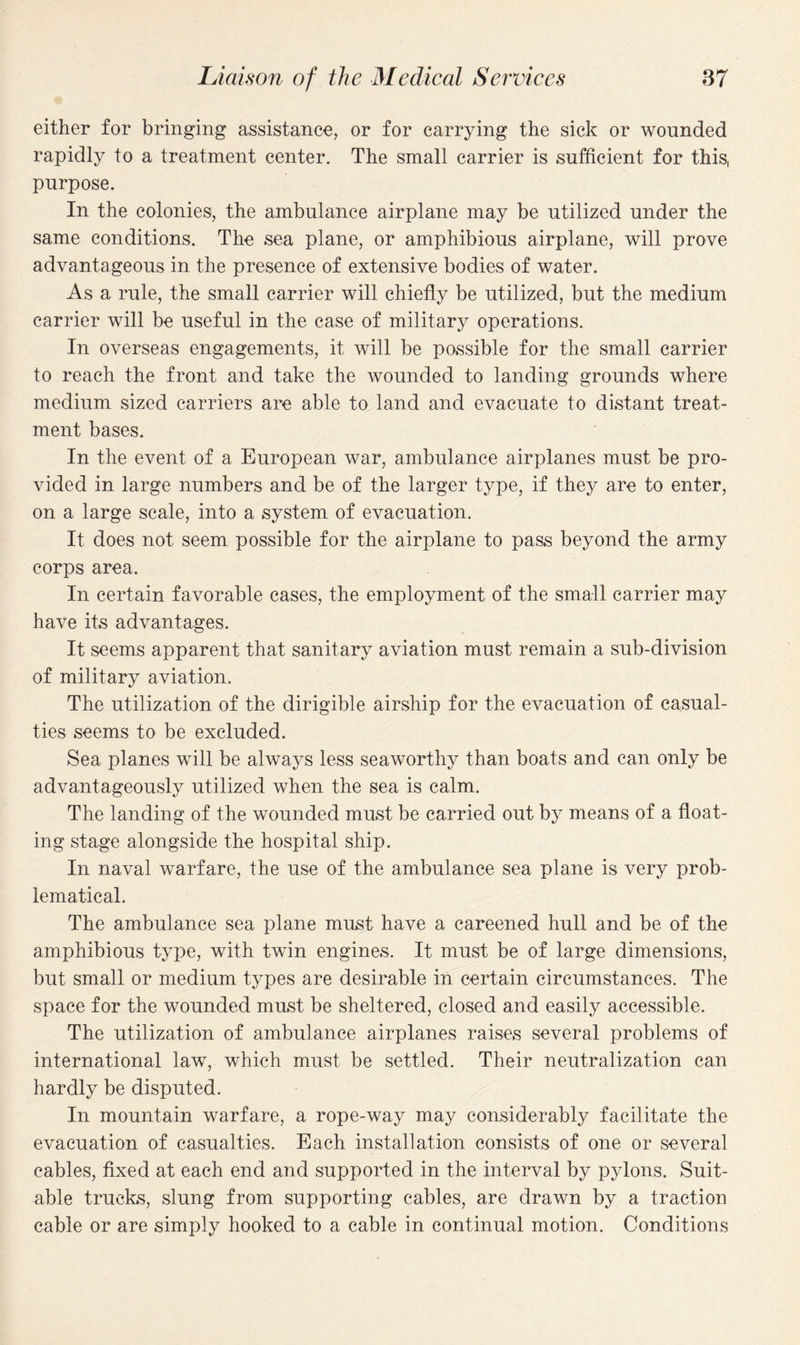 either for bringing assistance, or for carrying the sick or wounded rapidly to a treatment center. The small carrier is sufficient for this, purpose. In the colonies, the ambulance airplane may be utilized under the same conditions. The sea plane, or amphibious airplane, will prove advantageous in the presence of extensive bodies of water. As a rule, the small carrier will chiefly be utilized, but the medium carrier will be useful in the case of military operations. In overseas engagements, it will be possible for the small carrier to reach the front and take the wounded to landing grounds where medium sized carriers are able to land and evacuate to distant treat¬ ment bases. In the event of a European war, ambulance airplanes must be pro¬ vided in large numbers and be of the larger type, if they are to enter, on a large scale, into a system of evacuation. It does not seem possible for the airplane to pass beyond the army corps area. In certain favorable cases, the employment of the small carrier may have its advantages. It seems apparent that sanitary aviation must remain a sub-division of military aviation. The utilization of the dirigible airship for the evacuation of casual¬ ties seems to be excluded. Sea planes will be always less seaworthy than boats and can only be advantageously utilized when the sea is calm. The landing of the wounded must be carried out by means of a float¬ ing stage alongside the hospital ship. In naval warfare, the use of the ambulance sea plane is very prob¬ lematical. The ambulance sea plane must have a careened hull and be of the amphibious type, with twin engines. It must be of large dimensions, but small or medium types are desirable in certain circumstances. The space for the wounded must be sheltered, closed and easily accessible. The utilization of ambulance airplanes raises several problems of international law, which must be settled. Their neutralization can hardly be disputed. In mountain warfare, a rope-way may considerably facilitate the evacuation of casualties. Each installation consists of one or several cables, fixed at each end and supported in the interval by pylons. Suit¬ able trucks, slung from supporting cables, are drawn by a traction cable or are simply hooked to a cable in continual motion. Conditions