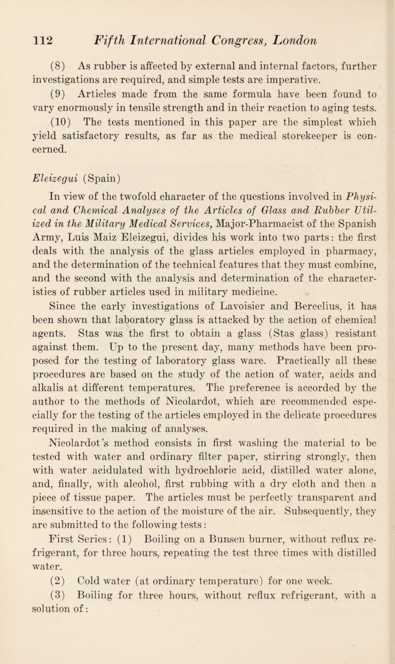 (8) As rubber is affected by external and internal factors, further investigations are required, and simple tests are imperative. (9) Articles made from the same formula have been found to vary enormously in tensile strength and in their reaction to aging tests. (10) The tests mentioned in this paper are the simplest which yield satisfactory results, as far as the medical storekeeper is con¬ cerned. Eleizegui (Spain) In view of the twofold character of the questions involved in Physi¬ cal and Chemical Analyses of the Articles of Glass and Rubber Util¬ ized in the Military Medical Services, Major-Pharmacist of the Spanish Army, Luis Maiz Eleizegui, divides his work into two parts: the first deals with the analysis of the glass articles employed in pharmacy, and the determination of the technical features that they must combine, and the second with the analysis and determination of the character¬ istics of rubber articles used in military medicine. Since the early investigations of Lavoisier and Bercelius, it has been shown that laboratory glass is attacked by the action of chemical agents. Stas was the first to obtain a glass (Stas glass) resistant against them. Up to the present day, many methods have been pro¬ posed for the testing of laboratory glass ware. Practically all these procedures are based on the study of the action of water, acids and alkalis at different temperatures. The preference is accorded by the author to the methods of Nicolardot, which are recommended espe¬ cially for the testing of the articles employed in the delicate procedures required in the making of analyses. Nicolardot’s method consists in first washing the material to be tested with water and ordinary filter paper, stirring strongly, then with water acidulated with hydrochloric acid, distilled water alone, and, finally, with alcohol, first rubbing with a dry cloth and then a piece of tissue paper. The articles must be perfectly transparent and insensitive to the action of the moisture of the air. Subsequently, they are submitted to the following tests: First Series: (1) Boiling on a Bunsen burner, without reflux re¬ frigerant, for three hours, repeating the test three times with distilled water. (2) Cold water (at ordinary temperature) for one week. (3) Boiling for three hours, without reflux refrigerant, with a solution of: