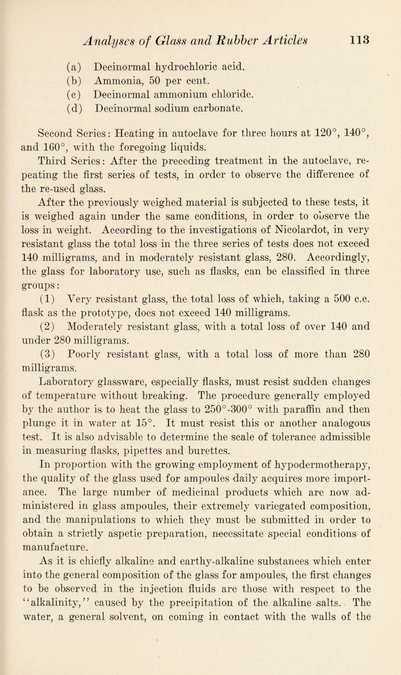 (a) Decinormal hydrochloric acid. (b) Ammonia, 50 per cent. (c) Decinormal ammonium chloride. (d) Decinormal sodium carbonate. Second Series: Heating in autoclave for three hours at 120°, 140°, and 160°, with the foregoing liquids. Third Series: After the preceding treatment in the autoclave, re¬ peating the first series of tests, in order to observe the difference of the re-used glass. After the previously weighed material is subjected to these tests, it is weighed again under the same conditions, in order to observe the loss in weight. According to the investigations of Nicolardot, in very resistant glass the total loss in the three series of tests does not exceed 140 milligrams, and in moderately resistant glass, 280. Accordingly, the glass for laboratory use, such as flasks, can be classified in three groups: (1) Very resistant glass, the total loss of which, taking a 500 c.c. flask as the prototype, does not exceed 140 milligrams. (2) Moderately resistant glass, with a total loss of over 140 and under 280 milligrams. (3) Poorly resistant glass, with a total loss of more than 280 milligrams. Laboratory glassware, especially flasks, must resist sudden changes of temperature without breaking. The procedure generally employed by the author is to heat the glass to 250°-300° with paraffin and then plunge it in water at 15°. It must resist this or another analogous test. It is also advisable to determine the scale of tolerance admissible in measuring flasks, pipettes and burettes. In proportion with the growing employment of hypodermotherapy, the quality of the glass used for ampoules daily acquires more import¬ ance. The large number of medicinal products which are now ad¬ ministered in glass ampoules, their extremely variegated composition, and the manipulations to which they must be submitted in order to obtain a strictly aspetic preparation, necessitate special conditions of manufacture. As it is chiefly alkaline and earthy-alkaline substances which enter into the general composition of the glass for ampoules, the first changes to be observed in the injection fluids are those with respect to the ‘ ‘ alkalinity,7 ’ caused by the precipitation of the alkaline salts. The water, a general solvent, on coming in contact with the walls of the