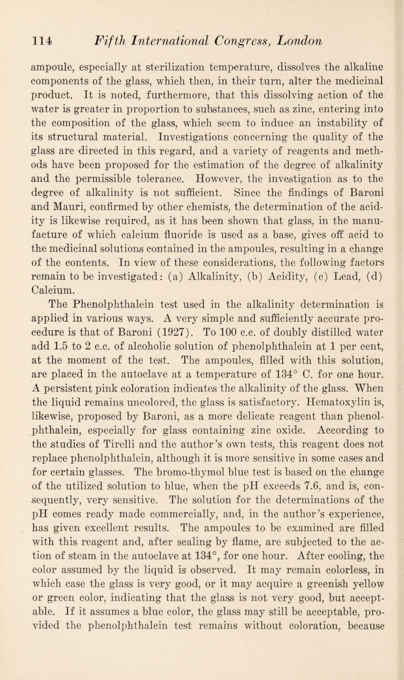 ampoule, especially at sterilization temperature, dissolves the alkaline components of the glass, which then, in their turn, alter the medicinal product. It is noted, furthermore, that this dissolving action of the water is greater in proportion to substances, such as zinc, entering into the composition of the glass, which seem to induce an instability of its structural material. Investigations concerning the quality of the glass are directed in this regard, and a variety of reagents and meth¬ ods have been proposed for the estimation of the degree of alkalinity and the permissible tolerance. However, the investigation as to the degree of alkalinity is not sufficient. Since the findings of Baroni and Mauri, confirmed by other chemists, the determination of the acid¬ ity is likewise required, as it has been shown that glass, in the manu¬ facture of which calcium fluoride is used as a base, gives off acid to the medicinal solutions contained in the ampoules, resulting in a change of the contents. In view of these considerations, the following factors remain to be investigated: (a) Alkalinity, (b) Acidity, (c) Lead, (d) Calcium. The Phenolphthalein test used in the alkalinity determination is applied in various ways. A very simple and sufficiently accurate pro¬ cedure is that of Baroni (1927). To 100 c.c. of doubly distilled water add 1.5 to 2 c.c. of alcoholic solution of phenolphthalein at 1 per cent, at the moment of the test. The ampoules, filled with this solution, are placed in the autoclave at a temperature of 134° C. for one hour. A persistent pink coloration indicates the alkalinity of the glass. When the liquid remains uncolored, the glass is satisfactory. Hematoxylin is, likewise, proposed by Baroni, as a more delicate reagent than phenol¬ phthalein, especially for glass containing zinc oxide. According to the studies of Tirelli and the author ’s own tests, this reagent does not replace phenolphthalein, although it is more sensitive in some cases and for certain glasses. The bromo-thymol blue test is based on the change of the utilized solution to blue, when the pH exceeds 7.6, and is, con¬ sequently, very sensitive. The solution for the determinations of the pH comes ready made commercially, and, in the author’s experience, has given excellent results. The ampoules to be examined are filled with this reagent and, after sealing by flame, are subjected to the ac¬ tion of steam in the autoclave at 134°, for one hour. After cooling, the color assumed by the liquid is observed. It may remain colorless, in which case the glass is very good, or it may acquire a greenish yellow or green color, indicating that the glass is not very good, but accept¬ able. If it assumes a blue color, the glass may still be acceptable, pro¬ vided the phenolphthalein test remains without coloration, because