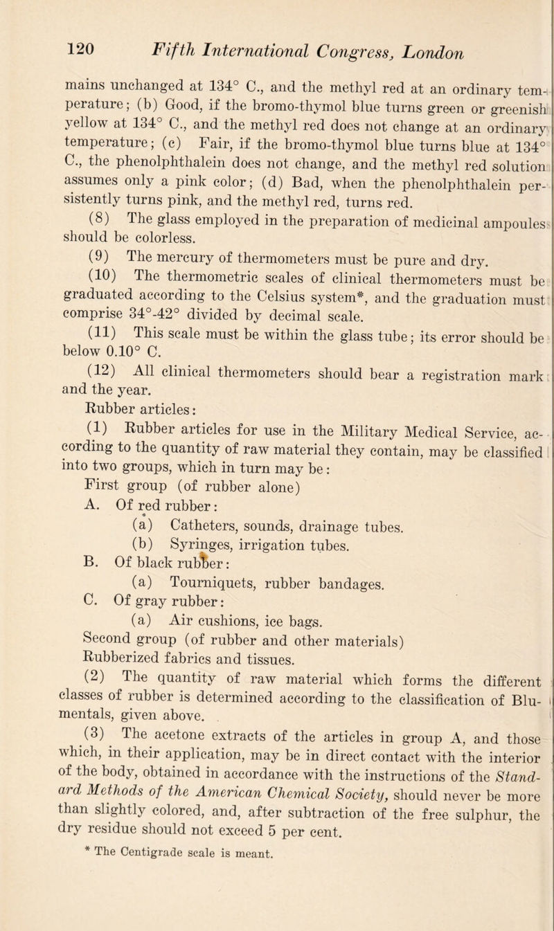 mains unchanged at 134° C., and the methyl red at an ordinary tem-i perature, (b) Good, if the bromo-thymol blue turns green or greenish yat 134 C., and the methyl red does not change at an ordinary temperature; (c) Fair, if the bromo-thymol blue turns blue at 134° C., the phenolphthalein does not change, and the methyl red solution assumes only a pink color; (d) Bad, when the phenolphthalein per¬ sistently turns pink, and the methyl red, turns red. (8) The glass employed in the preparation of medicinal ampoules should be colorless. (9) The mercury of thermometers must be pure and dry. (10) The thermometric scales of clinical thermometers must be graduated according to the Celsius system*, and the graduation must comprise 34°-42° divided by decimal scale. (11) This scale must be within the glass tube; its error should be below 0.10° C. (12) All clinical thermometers should bear a registration mark and the year. Rubber articles: (1) Rubber articles for use in the Military Medical Service, ac¬ cording to the quantity of raw material they contain, may be classified into two groups, which in turn may be: First group (of rubber alone) A. Of red rubber: ♦ (a) Catheters, sounds, drainage tubes. (b) Syringes, irrigation tubes. B. Of black rubber: (a) Tourniquets, rubber bandages. C. Of gray rubber: (a) Air cushions, ice bags. Second group (of rubber and other materials) Rubberized fabrics and tissues. (2) The quantity of raw material which forms the different classes of rubber is determined according to the classification of Blu- i mentals, given above. (3) The acetone extracts of the articles in group A, and those which, in their application, may be in direct contact with the interior of the body, obtained in accordance with the instructions of the Stand¬ ard Methods of the American Chemical Society, should never be more than slightly colored, and, after subtraction of the free sulphur, the dry residue should not exceed 5 per cent. * The Centigrade scale is meant.