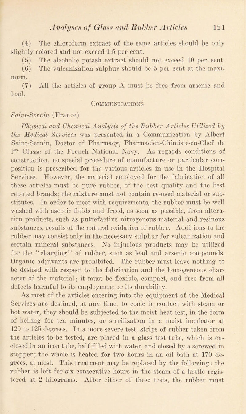 (4) The chloroform extract of the same articles should be only slightly colored and not exceed 1.5 per cent. (5) The alcoholic potash extract should not exceed 10 per cent. (6) The vulcanization sulphur should be 5 per cent at the maxi¬ mum. (7) All the articles of group A must be free from arsenic and lead. Communications Saint-Sernin (France) Physical and Chemical Analysis of the Rubber Articles Utilized by the Medical Services was presented, in a Communication by Albert Saint-Sernin, Doctor of Pharmacy, Pharmacien-Chimiste-en-Chef de Pre Classe of the French National Navy. As regards conditions of construction, no special procedure of manufacture or particular com¬ position is prescribed for the various articles in use in the Hospital Services. However, the material employed for the fabrication of all these articles must be pure rubber, of the best quality and the best reputed brands; the mixture must not contain re-used material or sub¬ stitutes. In order to meet with requirements, the rubber must be well washed with aseptic fluids and freed, as soon as possible, from altera¬ tion products, such as putrefactive nitrogenous material and resinous substances, results of the natural oxidation of rubber. Additions to the rubber may consist only in the necessary sulphur for vulcanization and certain mineral substances. No injurious products may be utilized for the “charging” of rubber, such as lead and arsenic compounds. Organic adjuvants are prohibited. The rubber must leave nothing to be desired with respect to the fabrication and the homogeneous char¬ acter of the material; it must be flexible, compact, and free from all defects harmful to its employment or its durability. As most of the articles entering into the equipment of the Medical Services are destined, at any time, to come in contact with steam or hot water, they should be subjected to the moist heat test, in the form of boiling for ten minutes, or sterilization in a moist incubator at 120 to 125 degrees. In a more severe test, strips of rubber taken from the articles to be tested, are placed in a glass test tube, which is en¬ closed in an iron tube, half filled with water, and closed by a screwed-in stopper; the whole is heated for two hours in an oil bath at 170 de¬ grees, at most. This treatment may be replaced by the following: the rubber is left for six consecutive hours in the steam of a kettle regis¬ tered at 2 kilograms. After either of these tests, the rubber must