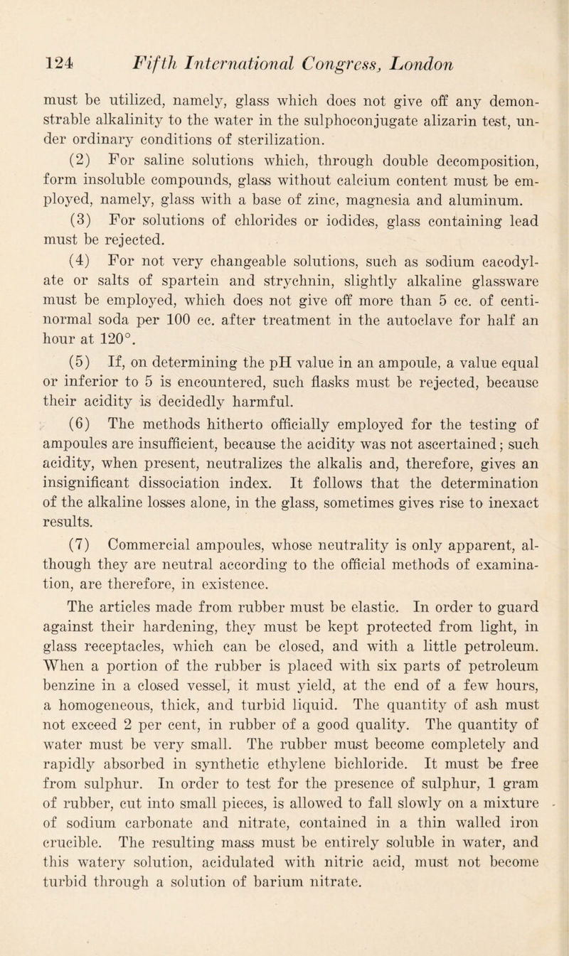 must be utilized, namely, glass which does not give off any demon¬ strable alkalinity to the water in the sulphoconjugate alizarin test, un¬ der ordinary conditions of sterilization. (2) For saline solutions which, through double decomposition, form insoluble compounds, glass without calcium content must be em¬ ployed, namely, glass with a base of zinc, magnesia and aluminum. (3) For solutions of chlorides or iodides, glass containing lead must be rejected. (4) For not very changeable solutions, such as sodium cacodyl- ate or salts of spartein and strychnin, slightly alkaline glassware must be employed, which does not give off more than 5 cc. of centi- normal soda per 100 cc. after treatment in the autoclave for half an hour at 120°. (5) If, on determining the pH value in an ampoule, a value equal or inferior to 5 is encountered, such flasks must be rejected, because their acidity is decidedly harmful. (6) The methods hitherto officially employed for the testing of ampoules are insufficient, because the acidity was not ascertained; such acidity, when present, neutralizes the alkalis and, therefore, gives an insignificant dissociation index. It follows that the determination of the alkaline losses alone, in the glass, sometimes gives rise to inexact results. (7) Commercial ampoules, whose neutrality is only apparent, al¬ though they are neutral according to the official methods of examina¬ tion, are therefore, in existence. The articles made from rubber must be elastic. In order to guard against their hardening, they must be kept protected from light, in glass receptacles, which can be closed, and with a little petroleum. When a portion of the rubber is placed with six parts of petroleum benzine in a closed vessel, it must yield, at the end of a few hours, a homogeneous, thick, and turbid liquid. The quantity of ash must not exceed 2 per cent, in rubber of a good quality. The quantity of water must be very small. The rubber must become completely and rapidly absorbed in synthetic ethylene bichloride. It must be free from sulphur. In order to test for the presence of sulphur, 1 gram of rubber, cut into small pieces, is allowed to fall slowly on a mixture of sodium carbonate and nitrate, contained in a thin walled iron crucible. The resulting mass must be entirely soluble in water, and this watery solution, acidulated with nitric acid, must not become turbid through a solution of barium nitrate.