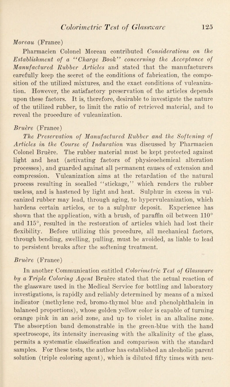 Moreau (France) Pharmacien Colonel Moreau contributed Considerations on the Establishment of a C( Charge Book” concerning the Acceptance of Manufactured Rubber Articles and stated that the manufacturers carefully keep the secret of the conditions of fabrication, the compo¬ sition of the utilized mixtures, and the exact conditions of vulcaniza¬ tion. However, the satisfactory preservation of the articles depends upon these factors. It is, therefore, desirable to investigate the nature of the utilized rubber, to limit the ratio of retrieved material, and to reveal the procedure of vulcanization. Bruere (France) The Preservation of Manufactured Rubber and the Softening of Articles in the Course of Induration was discussed by Pharmacien Colonel Bruere. The rubber material must be kept protected against light and heat (activating factors of physicochemical alteration processes), and guarded against all permanent causes of extension and compression. Vulcanization aims at the retardation of the natural process resulting in socalled “stickage, ” which renders the rubber useless, and is hastened by light and heat. Sulphur in excess in vul¬ canized rubber may lead, through aging, to hypervulcanization, which hardens certain articles, or to a sulphur deposit. Experience has shown that the application, with a brush, of paraffin oil between 110° and 115°, resulted in the restoration of articles which had lost their flexibility. Before utilizing this procedure, all mechanical factors, through bending, swelling, pulling, must be avoided, as liable to lead to persistent breaks after the softening treatment. Bruere (France) In another Communication entitled Colorimetric Test of Glassware by a Triple Coloring Agent Bruere stated that the actual reaction of the glassware used in the Medical Service for bottling and laboratory investigations, is rapidly and reliably determined by means of a mixed indicator (methylene red, bromo-thymol blue and phenolphthalein in balanced proportions), whose golden yellow color is capable of turning orange pink in an acid zone, and up to violet in an alkaline zone. The absorption band demonstrable in the green-blue with the hand spectroscope, its intensity increasing with the alkalinity of the glass, permits a systematic classification and comparison with the standard samples. For these tests, the author has established an alcoholic parent solution (triple coloring agent), which is diluted fifty times with neu-