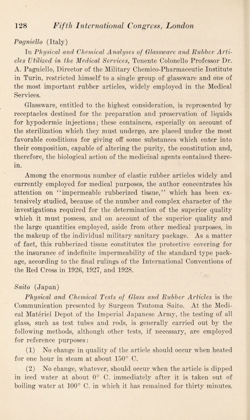 Pag niello (Italy) In Physical and Chemical Analyses of Glassware and Rubber Arti¬ cles Utilized in the Medical Services, Tenente Colonello Professor Dr. A. Pagniello, Director of the Military Chemico-Pharmaceutic Institute in Turin, restricted himself to a single group of glassware and one of the most important rubber articles, widely employed in the Medical Services. Glassware, entitled to the highest consideration, is represented by receptacles destined for the preparation and preservation of liquids for hypodermic injections; these containers, especially on account of the sterilization which they must undergo, are placed under the most favorable conditions for giving off some substances which enter into their composition, capable of altering the purity, the constitution and, therefore, the biological action of the medicinal agents contained there¬ in. Among the enormous number of elastic rubber articles widely and currently employed for medical purposes, the author concentrates his attention on “impermeable rubberized tissue,” which has been ex¬ tensively studied, because of the number and complex character of the investigations required for the determination of the superior quality which it must possess, and on account of the superior quality and the large quantities employed, aside from other medical purposes, in the makeup of the individual military sanitary package. As a matter of fact, this rubberized tissue constitutes the protective covering for the insurance of indefinite impermeability of the standard type pack¬ age, according to the final rulings of the International Conventions of the Red Cross in 1926, 1927, and 1928. Saito (Japan) Physical and Chemical Tests of Glass and Rubber Articles is the Communication presented by Surgeon Tsutoma Saito. At the Medi¬ cal Materiel Depot of the Imperial Japanese Army, the testing of all glass, such as test tubes and rods, is generally carried out by the following methods, although other tests, if necessary, are employed for reference purposes: (1) No change in quality of the article should occur when heated for one hour in steam at about 150° C. (2) No change, whatever, should occur when the article is dipped in iced water at about 0° C. immediately after it is taken out of boiling water at 100° C. in which it has remained for thirty minutes.