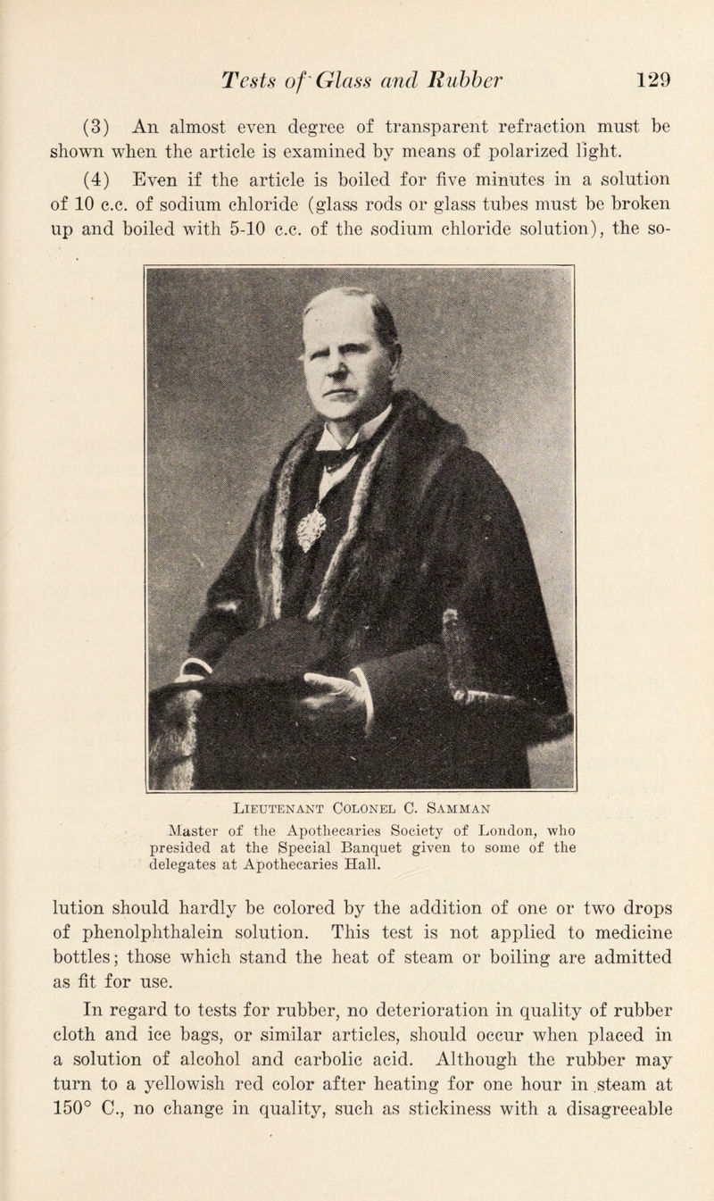 (3) An almost even degree of transparent refraction must be shown when the article is examined by means of polarized light. (4) Even if the article is boiled for five minutes in a solution of 10 c.c. of sodium chloride (glass rods or glass tubes must be broken up and boiled with 5-10 c.c. of the sodium chloride solution), the so- Lieutenant Colonel C. Samman Master of the Apothecaries Society of London, who presided at the Special Banquet given to some of the delegates at Apothecaries Hall. lution should hardly be colored by the addition of one or two drops of phenolphthalein solution. This test is not applied to medicine bottles; those which stand the heat of steam or boiling are admitted as fit for use. In regard to tests for rubber, no deterioration in quality of rubber cloth and ice bags, or similar articles, should occur when placed in a solution of alcohol and carbolic acid. Although the rubber may turn to a yellowish red color after heating for one hour in steam at 150° C., no change in quality, such as stickiness with a disagreeable